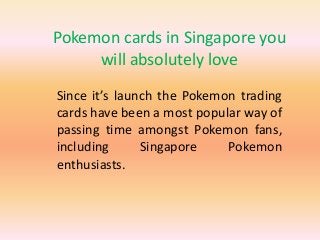 Pokemon cards in Singapore you
will absolutely love
Since it’s launch the Pokemon trading
cards have been a most popular way of
passing time amongst Pokemon fans,
including Singapore Pokemon
enthusiasts.
 