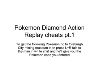 Pokemon Diamond Action Replay cheats pt.1 To get the following Pokemon go to Oreburgh City mining museum then press L+R talk to the man in white shirt and he’ll give you the Pokemon code you entered 