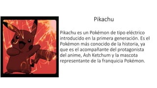 Pikachu
Pikachu es un Pokémon de tipo eléctrico
introducido en la primera generación. Es el
Pokémon más conocido de la historia, ya
que es el acompañante del protagonista
del anime, Ash Ketchum y la mascota
representante de la franquicia Pokémon.
 