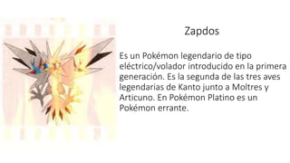 Zapdos
Es un Pokémon legendario de tipo
eléctrico/volador introducido en la primera
generación. Es la segunda de las tres aves
legendarias de Kanto junto a Moltres y
Articuno. En Pokémon Platino es un
Pokémon errante.
 