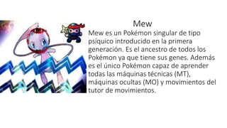 Mew
Mew es un Pokémon singular de tipo
psíquico introducido en la primera
generación. Es el ancestro de todos los
Pokémon ya que tiene sus genes. Además
es el único Pokémon capaz de aprender
todas las máquinas técnicas (MT),
máquinas ocultas (MO) y movimientos del
tutor de movimientos.
 