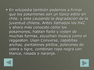 En wikipedia también podemos a firmar que los pokemones son un típico estilo en chile, y esta causando la degradación de la juventud chilena. Antes llamados los HxC y ahora más conocido como los pokemones, hablan flaite y visten de muchas formas, escuchan música como el reggeaton. Usan Converse, zapatillas anchas, pantalones pitillos, polerones de cebra o tigre, combinan ropa negra con blanca, rosada o naranja. 