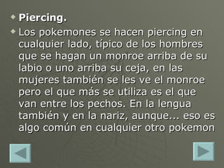 Piercing. Los pokemones se hacen piercing en cualquier lado, típico de los hombres que se hagan un monroe arriba de su labio o uno arriba su ceja, en las mujeres también se les ve el monroe pero el que más se utiliza es el que van entre los pechos. En la lengua también y en la nariz, aunque... eso es algo común en cualquier otro pokemon  
