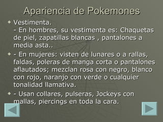 Vestimenta. - En hombres, su vestimenta es: Chaquetas de piel, zapatillas blancas , pantalones a media asta.. - En mujeres: visten de lunares o a rallas, faldas, poleras de manga corta o pantalones aflautados; mezclan rosa con negro, blanco con rojo, naranjo con verde o cualquier tonalidad llamativa. - Usan collares, pulseras, Jockeys con mallas, piercings en toda la cara. Apariencia de Pokemones 