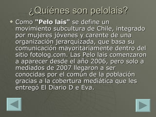 ¿Quiénes son pelolais? Como  "Pelo lais"  se define un movimiento subcultura de Chile, integrado por mujeres jóvenes y carente de una organización jerarquizada, que basa su comunicación mayoritariamente dentro del sitio fotolog.com. Las Pelo lais comenzaron a aparecer desde el año 2006, pero solo a mediados de 2007 llegaron a ser conocidas por el común de la población gracias a la cobertura mediática que les entregó El Diario D e Eva. 