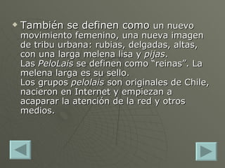 También se definen como  un nuevo movimiento femenino, una nueva imagen de tribu urbana: rubias, delgadas, altas, con una larga melena lisa y  pijas . Las  PeloLais  se definen como “reinas”. La melena larga es su sello. Los grupos  pelolais  son originales de Chile, nacieron en Internet y empiezan a acaparar la atención de la red y otros medios. 
