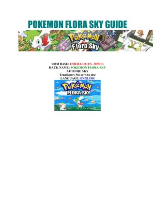 POKEMON FLORA SKY GUIDE<br />ROM BASE: EMERALD (US - BPEE) HACK NAME: POKEMON FLORA SKYAUTHOR: SKY<br />Translator: Me or who elseLANGUAGE: ENGLISH<br />WORLD MAPQuick guide<br />Gym 1==> Mystic Town==>Small Town==>Platepics City==>Platepics Research Center==>Beat team Magma==>Exchange the B-Ticket for the Mach Bike==>Find the gym leader near Route F==>Route H==>Route I==>Teaes City==>Rival Battle==>Route J==>Turzoro City==>Battle with Team Aqua (2 times) nad Wally==>Gym 3==>Obtain the Pokeblock in ahouse==>Safari Zone (get HM4 in a house there)==>Route P==>habutest Town==>Talk to Mr April==>Searound City==>Beat Aqua Admin + Get 4th badge==>Searound Underground==>Charpos City==>Charpos Harbor==>magmar Building==>Platepics Research Center (top)==>Forest Entrance==>Polar Forest==>ODeep Forest==>Torn World + capture Shaymin==>Malias City==>Gym 5==>Route R, S==>Charpos Island==>Festa Zone (if you want to visit)==>Route AB==>Rival Battle==>Charpos Island==>Golden City==>Honey Village==>Obtain Secret Potion==>Route AB==>Pulhia City==>Hotasita City==>Gym 6==>Pokemon Contest==>Get the 6th badge==>Obtain TEA nad HM2 in a house in Pulhia==>ocepac Town==>Exchange for the Scope==>TEaes City==>Gym 7==>Dark Cave (find HM8)==>Route F==>Meteor Falls==>Aragi's Lab==>Puel CityMuseum==>Aqua Hideout==>Route U==>Underwater==>Seafloor Cavern==> Route G==>Surence Town==>Gym 8==>Find Hm 7 in Water Cave (Route E)==>Route L==>Victory Road==>Pokemon League.Challenge Island==>Gloomist Forest==>Find Red Shard(Hippowdon Temple), Blue Shard (Malias Library), Yellow Shard (the house in Platepics City, where you meet Caitlin)==>mt Fullmoon==>Peak==>Latias/latios==>Gloomist Forest==>Gima's Rest House==>Q Area==>Mission 1==>Mission 1==>Honey Village obtain the app. in the warehose==>use it in the Gloomist Forest==>Find the girls==>Return Challenge Factory==>Mission 2==>Steven: cave in Route J==>Golden City==>Vs Sky, obtain the app.==>Awake Snorlax==>Hole Woods==>Unlock the hidden house (there are four green stone: bottomright, top left, top right, bottom left)==>Malias Library==>Read the middle book==>Mt Fiery==>Magma Hideout==>Festazone, talk to the guard man==>Silver Town==>Aqua Town==>Under water==>Vs Archie==>Sky Pillar (Route AG)==>Awake Rayquaza==>Aqua Town, obtain HM 5==>Rebattle Elite Four==>Golden CityPrepare: Pokemon know Flash, Rocksmash, Dig, Wailord, Relicanth.==>Hole Woods==>Route AE==>Froster Town==>Mt blizzard, Route AF==>Ancient Ruins==>Unlock 3 cave in the Ancient Ruins (use Flash middle,run aorund clockwise, right down se Rock smash like Emerlad)==>Find trio beast: Entei Route K, Suicne Route U, Raikou Altering Cave (Route AB)==>Return the Ruins==>The top middle cave==>Use Dig==>Relicanth as Lead, Wailord as Rear==>Obtain Unown Note on the wall==>Exit==>Catch Ho-oh in the secret cave at the top left (if want)==>Route Y==>Artisan Hill==>Catch MewCatch Groudon (A path), Kyogre (Route R) (you can catch it after the war between them in Aqua Town)Catch Giratina (Torn World, you can enter it form Deep Forest (Polar Forest))Catch Dialga (Mt.Fullmoon)R Area==>L path==>L Area==>Obtain Gemstone form Steven (you can obtain it after Aqua Town event)A Path ==>Area==>Cave Of origin==>Unlock the quiz==>Catch ArceusFinish 8 quests (you can do them after you visit Q Area)1. Ocepac Town2. Honey Village3. A house in Malias4. Route Z (find the coral in underwater Route AC)5. A house in L Area6. Cave in Route D7. Desert Underpass Route K8. Route B (Ninja Trio Cave in Route B==>Cave in Teaes City==> Cave in Route Q)==>Exchange the point for 4 ticketsOutcast Island: Johto Starter, lapras, leafeon and Kerudio.Navel Rock: LugiaBirth Island: DeoxysAbandoned Island: Mewtwo (after Groudon/Kyogre/Rayquaza event)<br />A - WALKTHROUGH<br />INTRODUCTION<br /> First,choose your gender, then name of the character you will control and begin his adventure from the truck. Vehicles will transport you to Small Town, your new home<br /><<<SMALL TOWN>>>New home: <br />After leaving the truck, you will see your mother, and will be led into a new house, the furniture is moving into by Pokemons, then go up the viewing room apartment to your new room and adjust the clock time for hanging on it.<br />When you're finished,go to the room down below and you'll be called by your mother quickly to the TV. It will be a TV interview of Cynthia the champion of this region, but unfortunately as soon as you arrive, the interview also ends. No problem we will face Cynthia later. After watching the news on TV, you go out sightseeing and visit the neighbors do. .Learn Small Town: <br />Small Town is a small village. Outside the home, you have a Mail Shop, research laboratory of Professor Birch, his house, and a House Day Care.<br />+ Mail Shop is where you can buy all kinds of Mail, the Mail category is quite necessary, it is used as the exchange value of some items... later. Be available to buy 5 Orange Mail, 5 Wood Mail, a Shadow and a Dream Mail Mail offline. If interested you can buy or check email (pictured above mail is also quite nice). In the shop there is a woman who will teach Metronome for your Pokemon if you want:<br />List item shop bán<br />Tên itemGiáTên itemGiáOrange mail50ware mail50Harbor mail50Bead mail50Glitter mail50Shadow mail50Mech mail50Tropic mail50wood mail50Dream mail50Fab mail50Retro mail150<br />+ Research Laboratory of Professor Birch:<br />there are many facts in here but now you can just meet his only assistant. There is one small way in the lab, but you can not walk. <br />+ Day Care Center:<br />This is where you care for Pokemon. Sure everyone is familiar with this already. You can put up 2 Pokemon here for care of elderly grandparents, Pokemon level increases with the number of your walk (but when you directly tran,they will train faster and also the EV, remember 1 more thing that Pokemon will not evolve by level of evolution here.) Now you do not have Pokemon, of course, should not be sent here. In addition, outside the village will have a boy for you soothe Bell.<br />+ There are two paths followed from Small Town, a right, a bottom. Walkways below you may go now, and the right way is not going to be until you meet Professor Birch and me who is your Rival later.  <br />Professor Birch's house:<br /> When he was in his home you will be greeted by Professor Birch, he will ask you to go upstairs and get acquainted with his children. Let's go upstairs and you will see a Pokeball,  test it for an old person to appear, talk to any familiar. Hours, depending on what you choose as Rival (competitors) will have the opposite sex. BRENDAN is male,MAY female. Done talking, then prepare to go out exploring new places<br />.<br /><<<ROUTE A>>> <br />Mt Fullmoon in Route A is a large mountain, representing all parts of this area. There is a small house here, nothing too special, the girl in the house will help you know more about Pokemon games only. On the other side of the door Mt. Fullmoon will have a lawn where you can find the Wild Pokemon. Now you go to Fullmoon Mt. <br /><<<Mt Fullmoon>>><br />This site has many stores, but most have been blocked by obstacles. Go to the cave in the middle where you will find Cresselia. When approached, Cresselia will go but this is illusion, and it disappeared. A stranger appears and then, she looked like a witch, she will become familiar with you and explain to you the illusion of Cresselia. Her name is Flash (after you will know who she is) Professor Birch appeared shortly thereafter, he will introduce themselves and say that's dangerous when you go out but do not have a Pokemon. Zigzagoon appear and take a quick decision to choose your Pokemon as stater.<br />The 3 Starters of Sinnoh region are the starters of this game. They are Chimchar, Piplup and Turtwig. Maybe you should choose Chimchar, but everyone's tastes are different.<br />Now, you will fight only a lv2 Zigzagoon. After beating this childish game, Professor Birch will tell you to go back to his lab. You will be forwarded to them without going anywhere.<br />In the laboratory of Professor Birch, you will be selected to receive the Starter, set nickname for it. He also asks you to find his son/daughter who is Brendan / May. Select yes to help him. then you go back to ROUTE A. Only one other store in Mt Fullmoon ,you can go to, go in and play with Rival (Brendan / May) .<br />RIVAL BATTLE # 1<br />HìnhTrainerPokemonLevelHold ItemHìnhTrainerPokemonLevelHold ItemMay(If you chose Turtwig)5NoBrendan(If you chose Turtwig)5NoMay(If you chose  )5NoBrendan(If you choseChimchar)5NoMay(If you chose Piplup)5NoBrendan(If you chose Piplup)5No<br />Meaning he has the pokemon with the type of your starter's weakness and the level of his pokemon is 5.<br />When the action is complete, go back to the lab again to Professor Birch.<br />Once again you will receive from Prof. Birch the Pokédex and five Pokeball from Brendan / May. Then go out. Continue back to Mt.Fullmoon .<br /><<<ROUTE A#3>>><br />WILD POKEMON<br />Area Pokemon Level Encounter Rate GrassZigzagoonMinezumiRalt2-32-32-339%35%26%<br />Ralts are at Route A only.If you want them, you should catch it here. You will meet a new character who is SKY. He will introduce you to Wally. Then he will go off and Wally will guide you how to catch pokemon. You will also receive Running Shoes from Wally.<br />After saying bye to Wally, please continue to the right<br /><<< FOREST ENTRANCE >>><br />WILD POKEMON<br />Area Pokemon Level Encounter Rate GrassZigzagoonMinezumiStarly2-42-52-449%25%24%<br />This place is quite small, only 1 Pokemon Center (When your pokemons do not have enough health to combat they will restore back to the nearest computer, but not this place and so will their master).<br />There is an entrance to the forest on this route, which is the entrance to Polar FOREST but now it has been guarded by Team Magma.<br />Walk a little, you will see Prof. Birch is trying to chase you. he has a little mistake while putting up the Pokédex for you and will help you upgrade it into a National Dex.<br />If you have a National Dex Pokemon caught in another game you can trade right from now. Note the trade with the emulator VBA (topic guide included in box Tutorial :) you need to shop at the same time in both two machines then, trying to adjust after two characters in the two machines at the same time. Note that if you trade Pokemon then the high levels will not listen to you if you do not have enough badge requirements. <br />Specifically: <br />Badge 2: Pokemon from lvl 30 or less will hear you. <br />Badge 4: lv50 or lower.<br />Badge 6: Lv 70 or less.<br />Badge 8; they all listen to you.<br />Now you can train Pokemon, or go right to Route B.<br /><<<ROUTE B>>><br />WILD POKEMON:<br />Area Pokemon Level Encounter Rate GrassZigzagoonMinezumiStarlyLotad3-43-433-410%31%35%24%WaterFinneonGoldeenMarill20-305-2020-3560%6%34%Old RodMagikarpGoldeen5-105-1070%30%Good RodMagikarpGoldeenCorphish10-3010-3010-3060%20%20%Super RodCorphish20-45100%<br />If you want to catch a Lotad, this is where you can catch easily. Corphish here is quite easily met, if you can use Super Rod, Corphish are found with a high level.<br />TRAINERS: 5 People<br />HìnhTênPokemonMatch CallLass TianaStarly Level 4 Shroomish Level 4 NoYoungster CalvinMinezumi Level 5 YesPsychic EdwardAbra Level 5 NoBug Catcher JoseWurmple Level 5 Combee Level 5 NoYoungster JoeyShinx Level 5 No<br />ITEMS: Potion.- This is where the berry has a lot in number for you, in addition to the Berry Master's house. In his home if you talk to the old man every day, you will be donated berries. His wife, will only donate if you choose the correct phrase, gives some rare berries.<br />Specifically: (note that there are a number of conditions needed such as Berry Watmel, Berry Light have met or read about new Latias)<br />Pamtre Berry: CHALLENGE CONTESTDurin Berry: COOL LATIOSSpelon Berry: GREAT BATTLEWatmel Berry: OVERWHELMING LATIASBelue Berry: SUPER HUSTLE Lum Berry: GOING GHOST- Additionally there is a cave in this route but it is separated by a small lake, so you need to know is the new Surf. This cave is one of the 3 lost caves.<br />East of Route B is Puel City.<br /><<<PUEL CITY>>><br />WILD POKEMON<br />Area Pokemon Level Encounter Rate WaterFinneonBuizel5-305-3066%34%Old RodMagikarpTentacool5-105-1070%30%Good RodMagikarpTentacoolWailmer10-3010-3010-3060%20%20%Super RodStaryuWailmer25-3535-4585%15%<br />You need to use the Super Rod to catch a super rod here. This is the most accessible place to start if you need a Staryu later when you come back here with a super rod.<br />Learn Puel City<br />- Puel Shop<br />Tên itemGiáTên itemGiáPokeBall200Escape Rope550Potion300Repel350Antidote100X Speed350Parlyz Heal200X Attack500Awakening250X Defend550X Accuracy950  <br />- Next to the PC is a girl who will give you TM32 Double Team<br />- A big museum in the center of the city, but now you can only visit it.<br />- Puel Hall: every day is a new phrase will be discussed.<br />- In a house close to the Puel Gym, you can change a shadow mail to get a Moon Stone.<br />- The house is also home to Gym Leader<br />- There is a small lake in the right of Puel City, as you do not know Surf, of course, contents will be explored here later on.<br />- There is a walkway underneath but if you do not have the gym badge the you will not be able to go now. So, go to the gym to get that first badge. Prior to a few points you should note to train Starly lv 8 or train Starter to lv 14 and buy some Potion.<br />Puel Gym<br />This is the Fighting Gym. Here, it is too dark, but as each trainer gets beaten, you will see a little more. There are three trainers in the Gym.<br />HìnhTênPokemonBattl Girl LauraMeditite Level 9 Black Belt TakaoMankey Level 9 Battle Girl JocelynMachop Level 9 <br />Gym Leader is Martin.<br />PUEL GYM LEADER MARTINItems: Potion x2PokemonLevelHold ItemMove9NoTackle, Bulk Up, Foresight, Fake Out9NoLow Kick, Leer, Bulk Up, Focus Energy10NoTackle, Comet Punch, Bulk Up, Mach Punch<br />After beating Martin, you will receive a Badge,the kung fu badge, TM 8(Bulk UP), more attack power will be added to your Pokemon and you can use HM Rocksmash out of the match.<br />Meet Sky<br />You will also see Sky is visiting the city, after getting a Badge, Sky will fight with you first if you plan to take to the streets below City Puel.<br />HìnhTênPokemonLevelHold ItemPKMN Trainer SkyItem: PotionLevel 10 No<br />Beat him and you will get HM 6, Rocksmash. Then he flies off and says goodbye. Now go down the path below. Continue the journey.<br /><<<ROUTE C>>><br />WILD POKEMON<br />Area Pokemon Level Encounter Rate GrassMinezumiShinxStarlyGrowlithe4-84-84-84-945%15%34%6%WaterFinneonPsyduckGolduck5-3510-3025-3060%35%5%Old RodMagikarpCorphish5-105-1070%30%Good RodMagikarpCorphish10-3010-3060%40%Super RodCrawndauntGyarados30-4025-4550%50%<br />Growlithe is quite unique and rare Pokemon here, please note. You can only find Growlithe in this route. Also remember that you should use the right kind of fishing rod to catch a specific Pokemon, eg you can not use the Old Rod to catch a Gyarados.<br />TRAINERS: 4 people<br />HìnhTênPokemonMatch Call School Kid BillyMinezumi Level 8 Shinx Level 8 NoRich Boy WinstonItem: Full RestoreZigzagoon Level 9 Hold Item: NuggetYesBug Catcher KentNincada Level 10 NoBlack Belt KoichiMankey Level 9 Zuruggu Level 10 No<br />ITEMS: Pokeball, RepelSky will show you how to use the HM. When you use Rock Smash will have a chance to pick up the items Full Heal, Big Pearl, Pearl, and Elixir. In addition there is a pond where a fisherman is fishing, talk to him to get the Old Rod..<br />In this route is a house that you need HM Cut to access, this is the home of the Move Deleter. You can delete any move of your Pokemonincluding HMs,here. The boy in the house will also give you TM 28 Dig.<br />Use Rocksmash to go down to Mystic Town.<br /><<<MYSTIC TOWN>>><br />WILD POKEMON<br />Area Pokemon Level Encounter Rate WaterPsyduckGolduck5-2525-3095%5%Old RodMagikarp5-10100%Good RodGoldeen10-30100%Super RodGyaradosSeaking20-3535-4585%15%<br />ITEMS: Mystic Water (hidden, use Surf); TM 17 ProtectDialga VS GiratinaRight into the village, you will see FLASH. The weather here is very chaotic, FLASH will lead you to a place where two Pokemons are fighting. That's Dialga and Palkia - 2 legendary pokemon. The homes were blocked by rocks. Talk to FLASH and a large shocks will occure from the two Pokemons' battle. It will blast you to the Torn World.<br />In Torn World, you'll meet a stranger pokemon, which is Shaymin, Shaymin's inhalation of toxic gases and creating explosions take you back to the real world.<br />You will reappear in a strange house. When going out you will see a small canyon and Flash appear, she will explain to you what has happened and you hear your encountering Shaymin at the Torn World. She will also introduce her house to you and you can come here anytime. When you find out the weather is back to normal, you can visit other places in Mystic Town.<br />Learn Mystic Town<br />- Outside the front yard of Flash lies TM 17 Protect. The strange shaped water has a Mystic Water hidden that you need to know Surf to get.<br />- Have an Herb Shop, where you can buy herbs for Pokemon. Its effect is similar to Full Heal, Max Revive ... but the price is much cheaper. But when you use them, the happiness of Pokmeon will reduce. You should limit using them if you want to increase your pokemon's happiness(often used for evolution). You can also get Charcoal from the old man in the shop.<br />- Also in a very special house, which is a tea shop, talk to the boss and you will be able to get his challenge that you have to beat the indoor trainers (3 people) and bring him 5 Orange Mail. He will give you gifts. The gifts are 5 honeys. It will help you catch the Pokemon on the Honey Tree.<br />TRAINERS:<br />HìnhTênPokemonGuitarist MarcosVoltorb Level 12 Aroma Lady CeliaMonmen Level 10 PokeFan KalebPichu Level 10 Hold Item: Oran BerryBoappu Level 10 Hold Item: Oran Berry<br />- After the tour finished with an exit to the left, you can practice Pokmeon training here but a short way for obstacles in the way, you should not be able to go forward. So please come back here later. Only option is to go back home. Remember the path beneath the Small Town? now you can go down from that.<br />Return to small Town and the road below. You can visit the Pokemon Day Care if you want to put two of your pokemons there.<br /><<<ROUTE D (South to Small Town)>>><br />WILD POKEMON<br />Area Pokemon Level Encounter Rate GrassMareepEkansStarlyZigzagoon7-107-108-118-1245%40%9%6%WaterBuizelPsyduckGolduck5-3010-3025-3064%35%1%Old RodBasuraoTentacool5-105-1070%30%Good RodBasuraoTentacoolCorphish10-3010-3010-3060%20%20%Super RodCorphishBasuraoCrawdaunt10-3520-4040-4570%25%5%<br />TRAINER: 3 people<br />HìnhTênPokemonMatch CallLass HaleyLotad Level 12 Shroomish Level 12 YesYoungster TimmyBuizel Level 11 Electrike Level 11 NoNinja Boy Takashi(cần dùng Cut)Ninjask Level 32 Koffing Level 32 No<br />ITEMS: Moon Stone (using Cut)This route also has a small cave named Scorch Slab in the middle of the lake, but you can't access it now.<br />There is a forest near the end of this route, which is the only way if you want to go ahead into the forest.<br /><<<Bee-Bug Forest>>><br />WILD POKEMON<br />Area Pokemon Level Encounter Rate GrassCaterpieMetapodWurmpleSilcoonNincadaCascoon7-118-117-98-107-118-1214%10%40%11%14%11%WaterMarillPsyduckGolduck21-3410-3531-3730%65%5%Old RodMagikarp5-10100%Good RodBarboachGyarados5-1010-1580%20%Super RodGyaradosWhiscash21-3121-3670%30%<br />Note that the Bug Pokemons listed above can only be found in the meadow here, okay<br />TRAINER: 5 người<br />HìnhTênPokemonMatch CallBug Catcher LyleWurmple Level 10 Caterpie Level 10 Combee Level 10 Pineco Level 10 NoBug Catcher DougSilcoon Level 11 Beautifly Level 13 NoPsychic JaclynAbra Level 15 NoYoungster JohnsonEmonga Level 12 Hoothoot Level 12 NoBug Catcher JamesNincada Level 9 Caterpie Level 9 Yes<br />ITEMS: Ether, Rare Candy (using Surf), X Attack, Parlyz HealCelebi statue<br />Right near the entrance you will see a statue of Celebi. They have built this statue to commemorate the merits of Celebi. Celebi was already fighting for the rain forest before. Please note that because later you will probably encounter Celebi here.!?!<br />Honey Tree<br />You should see a Honey Tree in the upper right to the forest, you can catch Pokemon on the tree if there is Honey but now the entrance was blocked by two small trees (you need to Cut through it). Remember to come back later. There will be detailed instructions after you have all the conditions to catch Pokemon at this place.<br />Headbutt Tree<br />There is a rather large tree near the end of the forest, you can bring a Pokemon that knows Headbutt (or later, you can buy to teach TM 5 Headbutt to Pokemon). Pokemons on the tree will not be found in the common places, using Heabutt here you can catch: Hoothoot, Slakoth, Emonga and Heracross. Emonga and Heracross encounter rates have relatively lower chance.<br />Visiting the Bee-Bug Forest<br />There are 5 trainers in these woods. From the entrance you should find the right way, this way the tree is relatively small and obscure, it lies just below the Honey Tree (see picture to go straight in the direction of the arrow). Also note that with a girl above will help you to restore your Pokemon, she also revealed to you that you can catch Combee at Honey Tree. Remember then, Combee can only be caught by this unique Honey Tree(as mentioned above and now you have not caught)<br />There is a small lake in the middle of forests, later after learning Surf, it makes the route shortened as well as help meet many wild Pokemon.<br />After finding the exit, you will come out the rest of the ROUTE D.<br /><<<ROUTE D (North to Platepics City)>>><br />WILD POKEMON<br />TRAINER: 1 people<br />HìnhTênPokemonMatch CallBug Catcher GregBeautifly Level 12 Dustox Level 12 No<br />ITEMS: Sun Stone (Need Cut).There is a house at the end of this route which is Pretty petal Flower Shop. 3 people in this shop. A woman will sell you these flowers to decorate your Secret Base beautifully, but with two conditions that you have a talk with her first, second is to have the 3rd Gym Badge. Others will give you a Wailmer pail used to water the berry you plant, the rest will give you each day a different type of berry.<br />There are also some berry outside if you want you can take them.<br />Go down further south and you will come to Platepics City.<br /><<<PLATEPICS CITY>>>ITEMS: Timer Ball (Go along the edges)As soon as you go into the city, a scientist running scared asks for your help because Team Magma is disturbing their research centers and the Gym Leader is absent here. The city now has many Team Magma members. But before you kick them restore your Pokemons in the Pokemon Center.<br />Learn Platepics City<br />- There are three way to go out from Platepics City streets if you have come from Route D. You may go the left side road to explore, but you won't be able to explore much because you have not gotten the flash technique. Because the guide will arrange the order to advance in short and reasonable time the side tracks will be temporarily avoided and not to mention the nearby route. (of course they will be mentioned and explored later when the time comes)<br />- Now time to go to the houses here. Upper left has a Trainer City School, you can learn a few things here and get Quick Claw from the teacher.<br />- In the house next to the station in the North (Route D) will be a Move Tutor who teaches your Pokemon rollout. Upstairs will have a boy, talk to him and you can trade a Growlithe for Pineco. Traded pokemon will gain experience faster than normally caught Pokemon.<br />- The house in the northeast of the city is the Name Rater's, where you can change the nickname of your Pokemon.<br />- In the house next to research center, you will receive a Net Ball from a boy.<br />- This city has a Pokemon Gym too. But if you go now, you will not get the Gym leader because she is away.<br />- Two very similar houses at the top are called GHOST HOUSE because those are full of ghosts. There are a few interesting things here but if you want to discover you need a Mach Bike first.<br />- A big building right in the southwestern city, which is the research center Pokemon. On any visit.<br />Encounter with Team Magma<br />In the Forest Entrance you've had a few Team Magma members blocking the entrance to Polar Forest. now you will see many members of Team Magma is occupying the center. Let's take them all down by going upstairs. From now on the convention floor as the first floor is a floor not a floor light.<br />TRAINERS: <br />HìnhTênPokemonTeam Magma GruntMinezumi Level 17 Team Magma GruntMagby Level 17 Team Magma GruntSlugma Level 17 Team Magma GruntNumel Level 17 Team Magma GruntMinezumi Level 17 Team Magma GruntPotion x1Zubat Level 16 Minezumi Level 16 Numel Level 17 <br />After over four floors with 6 Team Magma blocking names, you will arrive at Mr. Stone's office. By Team Magma He is being threatened.<br />When you're on that floor, you will hear a voice of Team Magma boss. That is Maxie. He is in search of Groudon-a legendary pokemon. When you arrive, he ordered his two subordinates against you. If you win, they will leave. (Of course they think you can not win, so they say)<br />HìnhTênPokemonScientist RoyPotion x1Koffing Level 17 Magnemite Level 17 Kadabra Level 18 Magma Admin HankPotion x1Numel Level 16 Houndour Level 17 Zubat Level 17 Miruhoggu Level 18 <br />After Magma Team takes off, you need to see Mr Stone before the center.<br />Mr. Stone will thank you for saving people, he will give you B-Ticket. B-Ticket can be exchanged for Mach Bike. In addition you will also receive PokeNav with many important functions. Mr. Stone will also restore your Pokemons.<br /><<<ROUTE E>>><br />WILD POKEMON<br />Area Pokemon Level Encounter Rate GrassPonytaOddishMinezumiAbra9-149-1210-139-1431%35%19%15%<br />TRAINER: 4 người<br />HìnhTênPokemonMatch CallSchool Kid SarenShroomish Level 15 YesLass JanicePonyta Level 15 NoSchool Kid JerryRalt Level 15 YesHiker DevanGeodude Level 14 Meguroko Level 14 No<br />ITEMS: X Defend, Full Heal (đi từ Platepics City)This route has a Bike Shop and a small rest house. This holiday home has nothing really special, you can go to talk to everyone in here. Bike Shop is where you can change the B-Ticket for the Mach Bike. You can only get the Mach Bike in here, there must be also the Acro Bike in another place,return here if you wish to exchange the Mach Bike after getting the Acro Bike later in the game. There are two guides to use the Mach Bike and the Acro Bike, you can read.<br />There is a small cave in the last of this route, it's too dark, but you can still walk. This is the Water Cave<<<Water Cave>>><br />Tầng 1:<br />WILD POKEMON<br />Area Pokemon Level Encounter Rate GroundGeodudeZubatAronMunna5-135-135-128-1451%28%20%1%<br />Although Munna is here but it is extremely rare. After this cave, you can take it easier in some other places.<br />TRAINER: 3 người<br />HìnhTênPokemonMatch CallCollector EdOmanyte Level 15 Sneasel Level 15 NoHiker BriceGeodude Level 15 Nosepass Level 15 NoHiker MikeDiglett Level 14 Geodude Level 14 Machop Level 14 No<br />ITEMS: Pokeball, Ether.<br />Tầng 2:<br />WILD POKEMON<br />Area Pokemon Level Encounter Rate GroundGeodudeZubatSwinubSneasel8-126-119-129-1325%65%8%2%WaterSphealBasuraoBurunkeruSealeo19-3119-3119-3121-3660%30%5%5%Old RodMagikarp5-10100%Good RodMagikarpShellder5-2110-1580%20%Super RodShellderGyaradosCloyster10-2121-3121-4240%45%15%<br />Currently you can only walk a little in this area. At ground 2 you need Flash to see the road more clearly. However, you must have a badge to use Flash and Surf is needed to explore completely. <br />HìnhTênPokemonMatch CallHiker LennyGeodude Level 15 Swinub Level 15 NoBlack Belt HitoshiMachop Level 15 Meditite Level 15 No<br />The items those can be retrieved : PP Up, Ice Heal (hidden)<br />Now go back Platepics City. During the station breaks between Route F and Platepics City will have a hiker for your Flash TM 9. You need to go east now.<br /><<<ROUTE F>>><br />WILD POKEMON<br />Area Pokemon Level Encounter Rate GrassMamepatoShimamaMedititeGeodude8-118-138-148-1240%24%17%19%WaterPoliwagBuizelMarillPoliwhirlAzumarill5-3510-3015-2525-3025-3060%30%5%4%1%Old RodMagikarpCorphish5-105-1070%30%Good RodMagikarpCorphishGyarados10-3010-3010-3060%20%20%Super RodGyaradosCrawdaunt20-3535-4585%15%<br />ITEMS now you can find: Antidote<br />Now you just have a short walk in here, some attention:<br />- A boy in the lower left corner of Route F will give you TM 5 Headbutt. You need it if you want to catch Pokemon on Headbutt Tree mentioned in the Bee-Bug Forest.<br />- There is a house, talk to the man and he will challenge you, if you win all of  his family members then you have a gift. Accept the challenge and after winning you go home talking to his wife will be MACHO Brace (thanks to this item so that they earn Pokemon EV's easy).There might be more items in there.<br />HìnhTênPokemonPokefan VictorPotion x1Pichu Level 16 Hold Item: Oran BerryMurkrow Level 16 Hold Item: Oran BerryPokefan VictoriaPotion x1Emonga Level 17 Hold Item: Oran BerryLass ViviPotionx1Marill Level 15 Hatoopoo Level 15 Skorupi Level 15 Expert VickyPotion x1Haderia Level 19 <br />Now, just do that much work here only and return Platepics City.<br /><<<PLATEPICS CITY #2>>>Use the Mach Bike up the southern hill, right near the bottom station breaks Platepics and Route F. Find and talk to the Gym Leader and she will be the Gym. If you go towards the top will have a boy here, he said that he's looking for a Dream Mail, give him and you will get the Cleanse Tag.<br />Now have 2 options 1 is to explore Ghost House, 2 is the Gym. Customize your choice.Ghost House<br />WILD POKEMON:<br />Area Pokemon Level Encounter Rate GroundGastlyHaunter10-1510-1590%10%<br />In the house, there's a strange tombstone over the grave, check it, and use Cleanse Tag. A lv16 Haunter appears to attack you. Then a secret passage appears in there but there you will not see anything special.<br />Let's go back into the house, then do the same in the secret passage opened. Examine the unique stone and ... a Duskull lv18 appear. Note you can only catch a Duskull only once in the Ghost House and just before you land so please save before battling. <br />Once finished, then back out to talk to him with your Cleanse Tag Luxury ball you will receive.<br />Platepics GymTRAINER: 4 people<br />HìnhTênPokemonLass Mary X Speed x2, Potion x1Chilarmy Level 18 Lass GinaPotion x1Spinda Level 18 Beauty CattPotion x4Slakoth Level 18 Hold Item: Sitrus BerryLass RandyDire Hit x2, Potion x1Staravia Level 18 <br />This is a Normal type Gym.<br />A fairly simple way to go, when to place a 3 button switch you turn on the switch as follows:<br />Left: On<br />Middle: On<br />Right: On ==> Off<br />Now, what is left to fight Gym Leader.<br />PLATEPICS GYM LEADER CAITLINItems: Super Potion x2PokemonLevelHold ItemMove19NoAttract, Return, Faint Attack, Fake Tears20Sitrus BerrySoftboiled, Return, Shock Wave, Defense Curl22Sittrus BerrySing, Return, Toxic, Double Team<br />Caitlin has a very special Delcatty, it is a Shiny Pokemon. After your win, you will receive NORMAL Badge. You'll have #2 badge meaning you can use Flash outside the match, all of your Pokemon from L30 or less will obey you. Your reward is TM45 Attract.<br />After you complete all the work here, go below Platepics City, teach a Pokemon  Flash<br />You can buy a Ball  at a nearby shop. But you can not afford now. Shop sells all types except Master Ball Safari Ball and Ball. Please note and come back here when you have a 4 badges.<br />Down to the floor below you will find the scientists returned to normal working. On the floor directly below the room of Mr. Stone is a professor of pink will give you Exp. Share if you answer both questions of him. At floor 2 you can get one Everstone from a scientist here.<br />Leave time! But before leaving a scientist will call you back and update the functionality of the Match Call on your PokeNav. Mr Stone called for to test this function. From now on you will be able to save the phone numbers of a few trainers to fight with them. (There is a red flag in the Match Call mean that they are willing to fight with you).<br /><<<ROUTE H #1>>>Trước khi đến phần chính của Route H bạn phải qua 1 cái hang tối là Dark Cave trước. Hiện tại thì cũng không thể làm gì nhiều trong hang nên rất nhanh bạn sẽ ra khỏi hang. Dùng Flash nếu muốn.<<< Dark Cave>>>Liệt kê các khu bạn có thể đi được bây giờ trước:<br />Khu 1 (là khu vừa vào cửa hang từ Platepics City)WILD POKEMON<br />Area Pokemon Level Encounter Rate GroundZubatGeodudeAbraAron9-119-1310-1210-1330%42%15%13%RocksmashGeodudeNosepass10-1510-1595%5%WaterZubatGolbatPsyduckGolduck21-3121-3321-3531-3860%30%9%1%Old RodMagikarp5-10100%Good RodMagikarpGyarados10-121580%20%Super RodGyarados15-42100%<br />TRAINER: Trainer hiện giờ bạn có thể đấu là 1 người.<br />TênPokemonMatch CallNinja Boy LaoKoffing Level 17 Koffing Level 17 Koffing Level 17 Yes<br />Khu 1 hiện giờ bạn chỉ có 1 đường duy nhất để đi là đướng dung Rocksmash, rất nhanh sau đó bạn sẽ ra khỏi hang. Tuy nhiên ở lối bên kia sẽ có 2 cửa hang nữa, 2 của này sẽ dẫn bạn vào khu 2.<br />Khu 2 (là khu ngay cửa vào bên kia hang)<br />WILD POKEMON<br />Area Pokemon Level Encounter Rate GroundZubatGeodudeAbraAron10-1310-1310-1310-1331%13%15%41%RocksmashGeodudeNosepass10-155-1561%39%<br />Bạn cần dùng Strength để đi tiếp, do đó tạm thời đành ra khỏi hang thôi.Bây giờ chúng ta mới thực sự đã đến Route H.<br /><<<ROUTE H #2>>><br />WILD POKEMON<br />Area Pokemon Level Encounter Rate GrassElectrikeGulpinMonmenWingull12-1312-1312-1312-1330%30%18%22%WaterGoldeenWingullPelipper5-3510-3025-3060%35%5%Old RodMagikarpTentacool5-105-1070%30%Good RodMagikarpTentacoolGyarados10-3010-3010-3060%20%20%Super RodGyaradosWailmer10-3520-4570%30%<br />TRAINER: 14 người<br />TênPokemonMatch CallCollector EdwinLombre Level 16 Flaaffy Level 16 YesAroma Lady DaisyCherubi Level 17 Roselia Level 17 NoPokefan MiguelChilarmy Level 19 Hold Item: Oran BerryYesPicnicker IreneElectrike Level 17 Marill Level 17 NoFisherman DarianMagikarp Level 19 NoGuitarist Joseph Electrike Level 16 Voltorb Level 17 NoPicnicker BiancaTurtwig Level 18 NoTwins Amy & LivGulpin Level 18 Stunky Level 18 YesPokefan IsabelChilarmy Level 16 Hold Item: Oran BerryPikachu Level 16 Hold Item: Oran BerryYesTriathlete JacobVoltorb Level 14 Voltorb Level 16 Magnemite Level 16 NoTriathlete JasmineMagnemite Level 16 Voltorb Level 16 Pikachu Level 16 NoTriathlete BenjaminMagnemite Level 18 YesTriathlete AbigailMagnemite Level 18 YesTriathlete AnthonyMagnemite Level 16 Magnemite Level 16 No<br />ITEMS: Super Potion, Super Repel, Energy Powder, Great Ball, Rare Candy (ẩn), Nugget (ẩn), X Special (ẩn), Revive(ẩn)Route này có khá nhiều Trainer cho bạn luyện Pokemon và thể chia làm 2 đường, 1 đường bạn đi bằng Cycling Road có thể dẫn trực tiếp xuống Route J và không gặp Wild Pokemon. Để vào Cycling Road bạn cần chạy xe đạp trước nhé. Đường thứ hai men theo rìa phải bạn sẽ đi qua một bãi cỏ rộng lớn đồng nghĩa với việc gặp rất nhiều Wild Pokemon nên có thể cần dùng Repel. Bạn cần đi theo đường này nếu muốn sang Route I ở phía Tây. Lưu ý khi đã lỡ xuống cuối Route H thì bạn chỉ có thể trở lại bằng đường vượt qua Cycling Road.<br />Bạn có thể khám phá Cycling Road lúc này, tuy nhiên nơi cần đến kế tiếp là Route I nên bạn đành phải đi con đường đầy cỏ kia. Route J có một sa mạc rộng lớn đầy bão cát nên bạn chưa thể đi được lúc này.Có vài cây berry ở gần cuối Route ở khu bên trái, bạn có thể lấy chúng nếu thích.<br /><<<ROUTE I>>>WILD POKEMON<br />Area Pokemon Level Encounter Rate GrassMankeyBoappuMonmenLickitung14-1514-16161660%25%13%2%WaterPoliwagFinneonBuizel21-2521-2521-3960%30%10%Old RodMagikarp5-12100%Good RodCorphishGyarados5-1210-2180%20%Super RodGyaradosCrawdaunt10-3121-4170%30%<br />Bãi cỏ hay hồ nước thì ở trên đồi núi mà bạn thì chưa thể lên đó bây giờ nên nói chung mấy con Pokemon này chưa thể bắt được. Bù lại Route này sẽ không có Wild Pokemon dưới chân núi.<br />TRAINER: 9 người<br />TênPokemonMatch CallBird Keeper CobySwablu Level 17 Staravia Level 19 NoTriathlete DylanPonyta Level 19 YesBattle Girl AishalMeditite Level 20 NoHiker EricMeguroko Level 20 Baltoy Level 20 NoHiker Trent Geodude Level 16 Geodude Level 16 Geodude Level 17 YesPicnicker CarolLickitung Level 17 Combee Level 17 NoBlack Belt CristianRiolu Level 20 NoGuitarist FabianLuxio Level 21 NoCamper LarryEmonga Level 20 No<br />ITEMS: Energy Root, TM 11 Sunny Day, PP Max (cần có Acro Bike)Trong Route này có 1 hang động nhưng đã bị chặn bởi 1 Hiker, sau khi có Badge 5 thì ông ta mới đi, đến lúc đó nếu muốn bạn có thể trở về đây khám phá. Hang động này sẽ dẫn bạn lên trên đồi phía trên.Có khoảng 4 cây berry bên dưới Route, nếu thích bạn có thể lấy chúng.Một khu nhỏ bị chăn lại bởi cái cây cần dung Cut nên bạn chưa đi được.Giờ hãy vào hang còn lại đi vào Fiery Mountain.<<<Fiery Mountain>>><br />WILD POKEMON:<br />Area Pokemon Level Encounter Rate GroundNumelKoffingSlugmaTorkoalMachopZuruggu12-1512-1513-1513-1613-161430%25%10%18%15%2%<br />Bạn chỉ đi được một khu ngắn ở đây, có 1 lối đi đã bị Team Magma chặn lại, nếu thích bạn có thể đấu với hắn nhưng đấu xong hắn vẫn không cho bạn đi sang đường bên trái, hmm hắn đang làm gì ở đây nhỉ?? Do đó chỉ còn một đường duy nhất. Con đường này sẽ dẫn bạn đến TEAES City.<br />TênPokemonTeam Magma GruntHyper Potion x1Slugma Level 20 Torkoal Level 20 <br /><<<TEAES CITY>>><br />WILD POKEMON<br />Area Pokemon Level Encounter Rate WaterTentacoolWingullPelipper5-3510-3025-3060%35%5%Old RodMagikarpTentacool5-105-1070%30%Good RodMagikarpTentacoolWailmer10-3010-3010-3060%20%20%Super RodWailmerStaryu10-3525-3085%15%<br />Wailmer rất dễ câu ở đây nên bạn lưu ý nhé (dung Good Rod hay Super Rod)<br />TRAINER (dưới bãi biển) 5 người<br />TênPokemonMatch CallSailor HueyWingull Level 17 Machop Level 17 NoSailor EdmondWingull Level 21 NoTuber ChandlerBuizel Level 18 Staryu Level 18 NoTuber HaileyFinneon Level 19 NoTuber RickyMudkip Level 19 Yes<br />ITEMS: Hyper Potion, Rare Candy (ẩn sau ngọn hải đăng nhỏ)Gặp lại RivalThành phố này có 1 Pokemon Gym, vào lấy badge thôi. Thế nhưng vừa đến cửa thì Rival của bạn sẽ chạy đến.<br />RIVAL BATTLE #2Your StarterPokemon 1Pokemon 2TurtwigLevel 23Level 26ChimcharLevel 23Level 26PiplupLevel 23Level 26<br />Battle xong, Brendan/May sẽ cho bạn số phone và bảo rằng có cái gì đấy đang chặn cửa Gym thành phố này nên không thể vào được. Vì thế mục tiêu kế tiếp của chúng ta sẽ là Turzoro City. Để đến đấy bạn cần vượt qua sa mạc ở Route J thế nên Brendan/May sẽ tặng bạn Gogoggles giúp bạn có thể đi trong sa mạc. Nhưng trước khi rời khỏi đây hãy ở lại khám phá thành phố này một chút nào.<br />Tìm hiểu Teaes CityỞ Teaes City có vài điểm bạn cần lưu ý sau:- Đầu tiên là bến cảng ở Tây Nam thành phố. Hiện giờ bạn sẽ chưa đi tàu được.- Một tòa nhà hình giống chiếc mũ, bên ngoài có ghi tên POKEMON TRAINER FAN CLUB. Nếu bạn thành Champion, người trông ấy sẽ chạy đến và trầm trồ khen ngợi .- Có một người trong căn nhà bên phải Teaes Gym sẽ cho bạn biết một vài Pokemon tiến hóa khác với những cách mà bạn đã biết trong các game gốc của Nintendo khác. - Trong căn nhà phía trên Pokemon Gym, bạn sẽ được tặng 44 Rest khi nói chuyện với người trong nhà.- Ngoài ra bạn có thể nói chuyện với những người trong thành phố để biết những thông tin ngoài lề hay đầu với các Trainer dưới bãi biển.- Một toàn nhà cao tầng phía trên cùng thành phố chính là siêu thị ở đây, nơi bán hầu hết các item mà bạn cần- TEAES DEPARTMENT STORE:+ Tầng 2: Bán các loại thuốc, Ball phổ biến, Repel, và Fluffy Tail+ Tầng 3: Bán các item dung trong trận đấu như X Attack…, các Khoáng chất như protein, Carbos….+ Tầng 4: TM 9 (Flash), TM33 (Reflect), TM 5 (Headbutt), TM16 (Light Screen), TM 14(Blizzard), TM 15 (Hyper Beam), TM 38 (Fire Blast), TM 25(Thunder)+ Tầng 5: Bán các đồ trang trí trong Secret Base như Cushion, Mat, Doll, Poster.+ Tầng trên cùng: máy tự động bán Fresh Water, Soda Pop và Lemonade. Cũng có 1 người dạy cho Pokemon đòn Substitute.<br />Lưu ý ở tầng trên cùng này có một người bán đồ bí mật hiện giờ bạn sẽ chưa thấy, nếu sau khi hạ xong E4 bạn xem TV mà có tin có người bán trên sân thượng thì hãy đến đây. Bạn có thể mua được những item khá hiếm là các đồ trang trí trong Secret Base như: TV, bánh xe, Wailmer Doll, …- Vậy là bạn khám phá gần hết các nơi ở đây rồi, có 1 cái hang nhỏ ở bên dưới Teaes City nhưng bạn cần có Surf mới đến đó được. Bây giờ hãy trở lại Route H, đi xuống con đường bên dưới ở khu bên trái để tiếp tục đến Route J, nơi có sa mạc.<<<ROUTE J>>><br />WILD POKEMON<br />Area Pokemon Level Encounter Rate SandMegurokoTrapinchCacneaGible13-1913-1914-2115-2135%45%15%5%RocksmashGeodudeNosepass5-2015-2091%9%WaterFinneonMarillGoldeen20-3010-355-3060%35%5%Old RodMagikarpGoldeen5-105-1070%30%Good RodMagikarpGoldeenBarboach10-3010-3010-3060%20%20%Super RodBarboachWhiscash20-3535-4585%15%<br />Hầu hết các Pokemon trên cát ở đây đều thuộc loại độc quyền nên bạn chỉ có thể bắt nó trong sa mạc Route J này. Gible khá hiếm.<br />TRAINER hiện tại bạn có thể đấu: 12 người và 1 cặp phóng viên (Double Battle).<br />TênPokemonMatch CallTriathlete MelinaStaravia Level 22 NoCool Trainer WiltonSuper Potion x1Cacnea Level 19 Houndour Level 19 Poliwhirl Level 20 YesCamper DrewWarubiru Level 23 NoRuin Maniac DustyKomatana Level 23 YesPicnicker HeidiChurine Level 22 Baltoy Level 22 NoPicnicker RosyGible Level 22 NoCamper BeauBaltoy Level 21 Baltoy Level 21 Boappu Level 21 NoPicnicker CeliaCacnea Level 22 Finneon Level 22 NoRuin Maniac ChipDiglett Level 21 Baltoy Level 21 Komatana Level 21 NoPicnicker BeckyMeguroko Level 21 Marill Level 21 NoRuin Maniac BryanWarubiru Level 22 Cranidos Level 22 NoCamper BrandenGligar Level 22 Shimama Level 22 NoInterviewer Gabby &TyRalt Level 22 Magnemite Level 22 Special<br />Gabby & Ty sẽ đấu lại với bạn nhưng không giống với các Trainer khác. Bạn có thể rematch với họ mà không cần biểu tượng Pokeball xuất hiện trong Match Call, chỉ cần tìm được nơi họ đang ở. Họ sẽ thay đổi nơi gặp, team của họ sẽ thay đổi 6 lần, sau 6 lần đấu bạn sẽ đấu với team cuối cùng của họ với Pokemon Lv 70. Họ chỉ ở 3 nơi theo thứ tự và đây là nơi đầu tiên bạn gặp họ. Lưu ý nhé.ITEMS: Stardust, TM 37 Sandstorm, HP Up(dùng Surf), Ultra Ball (dùng Mach Bike), Revive.Nếu lúc trước khi chưa có Go-goggles khi đến đây bạn sẽ không thể vào sâu bên trong được vì bão cát khá là mạnh.Ở phần đầu của Route cũng có vài berry cho bạn, nếu thích bạn có thể lấy chúng hay trồng berry trên chỗ đất trống.Có 1 Pokemon Center ngay đầu Route bạn nên vào phục hồi cho Pokemon vì chặng đường của chúng ta còn khá dài,Route này có thông với 2 đường khác, 1 đường ở bên trái, 1 bên phải, ngoài ra có 1 lối nhỏ cần dùng Surf đi theo cái hồ sẽ thấy 1 cái hang nho nhỏ. Hiện bạn chỉ qua được hai bên trái phải thôi. Đi đường nào tuỳ bạn, nhưng nếu sang Route P bên phải thì cũng phải quay lại nên tốt nhất thì cứ sang Route K bên trái trước.Ở cuối route gần lối sang Route P phía Đông sẽ có 1 lối vào nhỏ dẫn đến Hippowdon Temple, khám phá nó bây giờ hay không tuỳ bạn. Ở đây tiện đường xin hướng dẫn luôn.<br /><<<OPTIONAL CHOICE 1: HIPPOWDON TEMPLE>>>Cuối Route J gần đường sang Route P bạn sẽ thấy có một cửa hang nhỏ, nó sẽ dẫn bạn đến ngôi đền. Vào trong có 1 item ngay chính giữa đền thờ, đó là 1 Escape Rope, tuy nhiên khi vừa nhặt xong bạn sẽ phải rơi xuống một mê cung tối tăm tìm đường đi trong đây nhé, nếu không tìm được thì dùng Escape Rope để thoát ra ngoài.<br />Đây là bản đồ của mê cung. Dấu X là vị trí bạn sẽ rơi xuống. Ô màu xanh là đích đến.WILD POKEMON trong đây: Zubat, Geodude, Baltoy. Các Pokemon này khá phổ biến nên không liệt kê chi tiết. Level mỗi con đều khoảng 12-19.<br />Khi ra khỏi mê cung bạn sẽ vào nơi chính của Hippowdon Temple. <br />Hippowdon Temple Basement<br />WILD POKEMON:<br />Area Pokemon Level Encounter Rate GroundZubatGeodudeBaltoyHippopotasDesukaan12-2112-2112-2112-2215-2240%20%25%9%6%<br />Chỉ ở tầng này bạn mới tìm được Hippopotas và Desukaan. Hai Pokemon này khá hiếm và chỉ có thể tìm ở đây nên nếu muốn có chúng thì bắt ngay nhé.Có 1 Key Item ở đây là RED SHARD, vì là Key Item nên bạn biết nó sẽ rất quan trọng, hiện tại thì chưa biết dùng nó làm gì nên hãy tạm lấy nó trước đã. Khi đã lấy được Red Shard, bạn sẽ không bị còn rơi xuống mê cung kia mỗi khi đến đây nữa.<br />Thế là xong Hippowdon Temple.<br />Bây giờ trở lại mục tiêu chính của chúng ta: sang Rouke K để đến Turzoro City.<br /><<<ROUTE K>>><br />WILD POKEMON:<br />Area Pokemon Level Encounter Rate GrassShimamaGligarMedititeParas11-1711-1411-1811-1628%30%22%20%<br />TRAINER: 4 người<br />TênPokemonMatch CallYoungster DeandreChimchar Level 20 Monmen Level 20 Skorupi Level 20 NoPkmn Breeder IsaacShikijika Level 17 Mamepato Level 17 Remoraid Level 17 Mankey Level 17 Togepi Level 17 Mr. Mime Level 17 YesPsychic BrandiMunna Level 22 NoAroma Lady RoseCherubi Level 20 Oddish Level 20 Roselia Level 20 Yes<br />ITEM: ReviveTrong Route này có 3 cây berry và có 2 hang, chỗ Desert Underpass bạn chỉ đi được nửa hang nếu vào bây giờ thôi, tuy nhiên nếu muốn bắt Onix thì cũng nên vào đây.Desert Underpass<br />WILD POKEMON<br />Area Pokemon Level Encounter Rate GroundGeodudeAbraZubatOnix11-1511-1611-1711-1740%29%15%16%<br />Tiếp tục sang phải bạn sẽ đến Turzoro City.<<<TURZORO CITY>>>Giúp đỡ WallyVừa vào thành phố bạn sẽ thấy Wally đang bị 1 tên Team Aqua chặn đường lại, Hắn ta đang cướp Pokedex của cậu ta. Xông vào giúp thôi. <br />TênPokemonTeam Aqua GruntCarvanha Level 25 <br />HẠ hắn xong hắn vẫn ngoan cố cầm cái Pokedex chạy mất. Pokemon của Wally đã xỉu hết nên cậu ta chỉ còn biết nhờ bạn giúp và chờ ở Pokemon Center. Giờ đuổi theo tên Team Aqua kia nào. Hắn ta chạy vào Turzoro City và có 1 Route phía trên. Đi lên Route L bạn sẽ gặp hắn. Xui cho hắn là đang bị một bầy Azurill cản đường. Khi bạn đến hắn vẫn ngoan cố đấu một lần nữa . Hạ xong con Carvanha Lv25 hắn đành trả lại Pokedex và chạy mất. Bạn hãy quay về trả cho Wally.<br />Wally sẽ thưởng bạn Item Finder để tìm các item ẩn. Xong cậu ta muốn thử sức với bạn, còn nhớ lúc trước anh ta dạy bạn bắt Pokemon không, anh ta đã bắt 1 Ralt và giờ nó đã tiến hóa thành Kirlia.<br />HìnhTênPokemonLevelHold ItemPKMN Trainer WallyLevel 25 No<br />Thắng Wally cậu ta sẽ cho bạn phone của cậu ta và tạm biệt. Giờ bạn đã có thể vào Turzoro Gym. Tuy nhiên bạn cũng có thể tham quan thành phố trước. <br />Turzoro GymĐây là 1 Gym hệ Electric, cách đi vẫn giống như Emerald nên không nói lại nữa.Có tất cả 5 trainer trong đấy, bạn có thể hạ hết bọn họ để luyện thêm Pokemon của mình trước khi gặp Gym Leader.<br />TRAINERS:<br />TênPokemonBattle Girl Vivian Luxio Level 25 Flaaffy Level 26 Guitarist KirkElectrike Level 26 Voltorb Level 26 Youngster BenChinchou Level 25 Shimama Level 25 Guitarist ShawnVoltorb Level 26 Luxio Level 26 Collector AngeloElekid Level 26 Pikachu Level 26 <br />Leader Gym này vẫn là ông Wattson.<br />TURZORO GYM LEADER WATTSONItems: Super Potion x2PokemonLevelHold ItemMove28NoLow Kick, Spark, Shock Wave, Light Screen28NoAerial Ace, Shock Wave, Double Team, Thunderbolt29NoShock Wave, Thunder Wave, Sonic Boom, Super Sonic30Sittrus BerryWater Gun, Thunder Wave, Shock Wave, Super Sonic<br />Thắng Leader Spenser bạn sẽ có DYNAMO Badge, với Badge này Pokemon của bạn sẽ nhanh hơn một chút và bạn cũng sẽ sử dụng được HM 4 Strength ngoài trận đấu. Phần thưởng khi thắng Gym Leader là TM 34 Shock Wave.Tìm hiểu Turzoro CityTrong Turzoro City có một vài nơi bạn cần ghé thăm:- Đầu tiên là căn nhà gần ngay lối vào, nơi bạn gặp Wally, nếu bạn cho người trong nhà thấy 1 Pokemon học được move Strength bạn sẽ nhận được 5 Lava Cookie.- Căn nhà thứ hai là phía trên bên phải GYM, bạn sẽ nhận được Pokeblock Case từ cô gái trong nhà.<br />- Căn nhà trên cùng bên trái sẽ có một cô gái cho bạn biết Happiness của Pokemon bạn mang theo. - Căn nhà cạnh Pokemart sẽ có 1 phụ nữ cho bạn rất nhiều thông tin về Pokeblock (giờ bạn chưa thể làm Pokeblock được) và người đàn ông sẽ đưa bạn TM20 Safeguard nếu bạn đổi cho ống ấy 5 Wood Mail.- Bạn có thể luyện Pokemon có Route phía trên thành phố, tuy nhiên hiện giờ bạn cũng chỉ đi được 1 đoạn ngắn nên nếu không cần thì sau này hãy ghé qua sau.Bây giờ bạn cần tìm HM4. Hãy sang phía Đông Nam thành phố. Bạn sẽ thấy một nơi khá đẹp là Safari Zone. Trong đấy sẽ cò SAFARI GAME giúp bạn bắt rất nhiều Pokemon hiếm.<br />Safari Zone<br />Đây là nơi bạn có thể chơi Safari Game. Trả 500 đồng và bạn sẽ được 30 Safari Ball, vào đây bắt Pokemon nào. Lưu ý là ở đây có những Pokemon hiếm mà ở những nơi khác không có nhé. Cũng nên nhớ là số bước chân trong đây là có giới hạn nhé, đi nhiều thì sẽ hết giờ và ra ngoài, bắt hết ball cũng bị ra ngoài nốt. Hiện tại bạn chỉ đi được 4 khu vực ở đây thôi. Thực ra chỉ có 3 vì khu 2 cần có Acro Bike để đến.<br />Sơ dố ở đây có thể chia như sau:------------------Khu 1 khu 2Khu 3 Khu 4------------------Khu đầu tiên bạn vào sẽ là khu 4.<br />Khu 4 có những Pokemon sau: <br />Area Pokemon Level Encounter Rate GrassYooteriGloomPikachuNatuShimama15-2515-2515-2515-2515-2540%15%15%20%10%<br />Khu 3 <br />Có các Pokemon sau: <br />Area Pokemon Level Encounter Rate GrassMareepNatuPikachuPichuTogepiGloom15-2316-2617-2616-2616-2616-2640%24%5%15%11%5%WaterFinneonMarillBuizel20-3530-3520-3035%5%60%Old RodMagikarpBarboach5-105-1070%30%Good RodMagikarpBarboach10-3010-3060%40%Super RodGyaradosWhiscash25-3525-4070%30%<br />Trong khu này có 1 Rest House, vào nhà nếu bạn có DYNAMO BADGE thì bạn sẽ nhận được HM 4 Strength<br />Khu 1:<br />WILD POKEMON<br />Area Pokemon Level Encounter Rate GrassEeveeOddishGloomDittoMr. MimeChansey16-2416-2217-2317-2518-2418-2544%20%15%11%9%1%WaterPsyduckPoliwaglPoliwhirlGolduck20-3520-3030-3525-4065%30%4%1%Old RodBasuraoGoldeen5-105-1070%30%Good RodBasuraoGoldeen10-3010-3060%40%Super RodBasuraoGoldeenSeaking25-4030-3525-3550%30%20%<br />Chansey khá là hiếm. Sau này khi đã hạ E4 bạn sẽ có cơ hội tìm nó với tỉ lệ gặp cao hơn ở một khu khác trong Safari Zone.ITEM: Rare Candy (dùng Surf)Bạn cần Mach Bike đi từ khu 3 để đến khu vực này.Khu 2:<br />Bạn cần Acro Bike đi từ khu 4. Do đó tạm thời bạn cũng chưa thể đến khu vực này.<br />WILD POKEMON:<br />Area Pokemon Level Encounter Rate GrassYooteriTyrogueCleffaNatuChilarmyXatu17-2319-2517-2617-2416-2416-2640%15%15%10%15%5%RocksmashGeodudeNosepass5-1515-2690%10%<br />ITEM: Calcium.Thế là cơ bản là bạn đã tìm hiểu xong Turzoro City.Bây giờ hãy quay lại Rout J, vượt qua sa mạc sang phải qua Route P để đến Habutest Town.<<<ROUTE P>>><br />WILD POKEMON:<br />Area Pokemon Level Encounter Rate GrassMamepatoBuizelMinezumiMarillPsyduck13-1613-1513-1613-1713-1725%30%20%12%13%WaterBuizelWingulllMarillGoldeen20-3010-205-3520-3060%30%9%1%Old RodMagikarpGoldeen5-105-1070%30%Good RodMagikarpGoldeenCorphish10-3010-3010-3060%20%20%Super RodCorphishFeebas20-3535-4585%15%<br />Đây có thể nói là nơi duy nhất bạn có thể tìm thấy Feebas, sau khi có Super Rod bạn có thể câu nó ở đây tuy nhiên nó cũng khá hiếm nhé. <br />TRAINER: 7 người và một cặp Double Battle<br />TênPokemonMatch CallTriathlete KyraHatoopoo Level 22 Luxio Level 22 NoCool Trainer JenniferFull Restore x1Chirachino Level 23 NoBattle Girl HelenePiplup Level 21 Machoke Level 21 NoTriathlete MariaShimama Level 22 YesParasol Lady RachelPrinplup Level 23 NoTriathlete DawsonShimama Level 22 Hold Item: Oran BerryPonyta Level 22 Hold Item: Oran BerryNoFisherman IvanMagikarp Level 19 Goldeen Level 20 Feebas Level 21 NoSr. and Jr. Anna & MegChinchou Level 23 Wooper Level 23 Yes<br />ITEM: TM39 Rock Tomb, Full Heal (ẩn), Iron (dùng Surf)Hết Route P bạn sẽ đến Habutest Town.<br /><<<HABUTEST TOWN>>><br />WILD POKEMON<br />Area Pokemon Level Encounter Rate WaterWingullTentacool15-2925-3390%10%Old RodMagikarp5-13100%Good RodMagikarpBasurao10-1310-1760%40%Super RodGyaradosBasurao15-3115-4145%55%<br />Giúp Mr April vào nhàBạn sẽ thấy có một thuyền trường đang lo lắng bê ngoài Habutest Town, nhà ông ta đã bị mấy tảng đá to chặn lại. Hãy dung Strength và Rocksmash giúp ông ấy vào nhà nhé. Ông ta sẽ cám ơn bạn nhiều. Nhưng cũng đừng vội vào theo ông ấy, hãy khám phá Habutest Town trước nào.<br />Tìm hiểu Habutest Town- Habutest Town khá nhỏ, nơi đây không có Pokemart nhưng bù lại có 1 chợ ngoài trời. Tại đây bạn có thể mua các item là các loại chất khoáng như Iron, Protein… và 1 số Doll cho Secret Base. Bạn cũng sẽ nhận được Powder Jar để chơi trò nghiền berry trong Pokemon Center. Trong Pokemon Center cũng có cậu bé dạy move Fury Cutter cho Pokemon của bạn. Có một người bán hàng phía trên bà ấy bảo nếu bạn có thể tìm được người cho bạn TM Secret Power thì họ sẽ xem bạn như là một thành viên và bán cho bạn 1 vài item. Để tìm được TM này thì còn lâu nên tạm thời bạn chưa mua được các món hàng của bà ấy.- Có một cô gái trong căn nhà cạnh chợ sẽ tặng cho Pokemon bạn Effort Ribbon nếu Pokemon đầu tiên của bạn đã max EV.- Ở phía Đông bạn sẽ thấy có một bờ biển và hiện bạn chưa biết Surf nên không thể đi được nhưng thật may ông July là một thuyền trưởng ông ấy có thể giúp bạn đi tiếp.LaprasVào nhà ông Mr April, nói chuyện với ông ấy. Vì bạn đã giúp ông ấy vào nhà nên ông ta có thể đưa bạn đến Searound City, hãy chọn yes và bạn sẽ xuất hiện ở bãi biển cùng ông ấy và Lapras của ông ta.<br />Lưu ý là từ giờ thì bạn có thể đi đến Searound City cũng như trở về Habutest Town nhờ Lapras của ông April, nhưng sau khi bạn đã có Badge 5 tức bạn đã tự đi được rồi thì sẽ không còn gặp ông ấy nữa, ông ta đại loại là đã lên tàu ra biển tiếp tục chuyến hành trình của ông ấy. Sau khi đồng ý bạn sẽ được Lapras chở đến Searound City.<<<SEAROUND CITY>>><br />WILD POKEMON<br />Area Pokemon Level Encounter Rate WaterWingullShellderPelipper21-3121-3121-3160%35%5%Old RodMagikarp5-10100%Good RodMagikarp10-19100%Super RodGyarados25-52100%<br />Mặc dù Gyarados khá phổ biến nhưng nơi này có lẽ là nơi lý tưởng nhất cho bạn.<br />TRAINER: 3 người hiện bạn có thể đấu và 2 Swimmer cần dùng Surf.<br />TênPokemonMatch CallFisherman NedShellder Level 28 NoTuber GwenTotodile Level 28 NoTuber LolaBuizel Level 26 Azurill Level 26 YesSwimmer TaraHorsea Level 35 Sealeo Level 38 NoSwimmer DarrinBasurao Level 34 Wingull Level 34 Tentacruel Level 37 No<br />ITEMS: Pokedoll (ẩn)Có hai lựa chọn khi đến đây một là vào Gym lấy badge trước, hai là luyện thêm 1 số trainer và hạ team Aqua. Trong hướng dẫn này sẽ đi theo hướng luyện Pokemon trước.Các trainer ở dưới Searound Underground tuy nhiên lối vào đang bị 2 tên Team Aqua chặn lại. Vì đây là lối đi đến Charpos Island, nếu bị chặn thì mọi người sẽ phải đi bằng đường biển và thế là họ có thể cướp tài sản =.=.<br />Để có thể đuổi họ đi, bạn cần tìm tên Admin của chúng. Đi quanh thành phố bạn sẽ thấy có một bảo tàng. Đó là Ocean Museum, Team Aqua đang ở đấy.Aqua Boss EncounterVào trong bạn cần trả tiến mới vào được. Lên tầng trên bạn sẽ gặp Admin của Team Aqua Shelly. Cô ta đang vui mừng vì lấy được bản vẽ tàu ngầm gì đấy. Bị bạn phát hiện, cô ta sẽ ra lệnh mấy tên Aqua sẽ chạy đến tấn công.<br />TênPokemonTeam Aqua GruntCarvanha Level 31 Team Aqua GruntShellder Level 29 Carvanha Level 30 <br />Sau đó đích thân Shelly sẽ đấu với bạn.<br />HìnhTênPokemonLevelHold ItemAqua Admin ShellySuper Potion x1Level 32 No<br />Hạ Shelly xong, Aqua Boss Archie sẽ xuất hiện. Ông ta cảnh cáo bạn không nên phá rối vào những hoạt động của Team Aqua và xong bọn họ sẽ đi mất. Bạn có thể xuống Underground từ giờ được rồi.<br />Searound Underground<br />TRAINERS:<br />TênPokemonMatch CallNinja Boy JaidenGligar Level 29 Gulpin Level 30 NoPokemaniac WyattMonferno Level 28 Baffuron Level 28 NoPsychic CameronSolrock Level 31 YesSchool Kid LithSuper Potion x1Warubiru Level 32 NoSr. and Jr. Kate & JoyEmonga Level 32 Noctowl Level 30 NoKindler DaytonSlugma Level 32 Torchic Level 30 NoPsychic AlixMunna Level 29 Kirlia Level 29 NoCollector CaleDunspace Level 29 Corsola Level 29 No<br />ITEMS: HM 1 Air Cutter, Max Ether, PP Max, Hyper Potion (ẩn), Ultra Ball (ẩn), Rare Candy (ẩn), Iron (ẩn).<br />Trong đây cũng có khá nhiều item ẩn, tất cả đều ở trong những chiếc ghế hay những chậu cây, kiểm tra hết chúng bạn sẽ lấy đươc thôi. Bạn sẵn tiện nhặt luôn HM1 trước nhé. Cuối Underground là lối thông đến Charpos City nhưng lối ra bị các cây nhỏ chặn rồi nên dĩ nhiện bạn cần có badge thứ 4 để dùng nó. Vào Searound Gym thôi.<br />Searound Gym<br />Đây là Gym Ice. Có thể chia ra 2 khu lớn, 1 khu bạn cần trượt trên băng qua cửa và 1 khu có khá nhiều cầu thang, bạn cần chọn đúng cầu thang để đến Gym Leader, nếu chọn sai có thể sẽ đi lại từ đầu hay gặp Trainer khác. Đến chỗ mà có 2 Trainer chặn là đúng đường.<br />TênPokemonSkier KathleenFurijio Level 31 Skier NicholasSneasel Level 31 Skier MaceyDelibird Level 31 <br />Đến chỗ Gym Leader và đấu thôi.<br />SEAROUND GYM LEADER PRYCEItems: Hyper Potion x2PokemonLevelHold ItemMove30NoIceberg, Protect, Bite, Leer30NoHail, Water Gun, Defense Curl, Iceberg32NoIceberg, Quick Attack, Icy Wind, Water Pulse34Lum BerryTake Down, Icicle Spear, Iceberg, Dig<br />Thắng Pryce bạn sẽ được ICY Badge. Khi có Badge 4 tất cả Pokemon từ level 50 trở xuống không phải của bạn đều nghe lời. Bạn cũng sẽ sử dụng được HM 1 Air Cutter ngoài trận đấu. Phần thưởng của bạn là TM 49 Iceberg. Cầu thang bên phải Gym Leader sẽ giúp bạn ra thằng cửa chính.Bây giờ ra ngoài và chúng ta sẽ tiếp tục khám phá Searound City.<br />Tìm hiểu Searound CityĐây là một hòn đảo quanh năm tuyết phủ nên khá là lạnh, nhà ở đây cũng tương đối nhỏ.- Có một căn nhà khá đặc biệt ở cuối cùng góc trái thành phố, bạn sẽ có thể trade 1 Lickitung lấy Riolu. Lưu ý rằng Riolu hay tiến hoá của nó là Lucario chỉ có thể có bằng cách trade với cậu bé này thôi nhé. - Trong căn nhà cạnh Pokemon Gym sẽ có một ông lão đang nhìn ra cửa sổ, ông ta sẽ cho bạn biết khi nào Mirage island xuất hiện. Nó là một hòn đảo khá là bí ẩn không cố định ở Route V, bạn cần dung Surf để đến đó. Muốn biết khi nào nó xuất hiện thì bạn có thể đến đây kiểm tra. Tuy nhiên tớ sẽ cho mọi người biết luôn là hòn đảo sẽ xuất hiện ở Route V vào chiều hay sáng (trời hơi đỏ hoàng hôn hay xanh sớm) nên mọi người đến đó vào lúc đó chắc chắn sẽ gặp Mirage Island. Trên đảo sẽ có những Pokemon mà không nơi nào khác có. Khi nào bạn biết Surf sẽ nói tiếp chỗ này. - Còn 1 số căn nhà khác bạn có thể tự tìm hiểu.Sau khi lấy được HM1 quay trở lại cửa Searound Underground. Ở cuối đường và sẽ có 1 cửa ra khác ở đấy. Lên cầu thang và bạn sẽ đến Charpos City. Dạy cho Pokemon của bạn HM 1 nhé.<br /><<<CHARPOS CITY>>><br />WILD POKEMON<br />Area Pokemon Level Encounter Rate WaterWingullTentacoolPelipper10-305-3525-3060%35%5%Old RodMagikarpTentacool5-105-1070%30%Good RodMagikarpTentacoolWailmer10-3010-3010-3060%20%20%Super RodSharpedoWailmer30-3525-4540%60%<br />ITEMS: Max Ether (ẩn), Stardust.Sau khi ra khỏi Searound underground, hãy dùng Air Cutter để đi tiếp ra ngoài.Team Magma và Aqua Có khá nhiều nơi ở đây, tuy nhiên chỗ này thường xuyên bị Team Aqua và Magma quấy rối. Team Magma có hẳn 1 toà building ở đây. Dù thế mặc bọn họ mình dạo quanh các nhà khác ở đây trước.Tìm hiểu Charpos Island- Đây là một hòn đảo có địa hình đồi núi, khí hậu khá mát mẻ.Bạn sẽ tìm thấy 1 Max Ether ẩn nếu lên phía bên trên ở góc trái đảo. - Có vài nơi đặc biệt ở Charpos City bạn cần lưu ý:+ Có 1 Pokemon Fan Club. Đây là Pokemon Fan Club thứ 3. Trong đây nếu bạn đem đến 1 Pokemon đã max một chỉ số nào đó trong Condition cho ông chủ tịch (Pokemon Contest) thì sẽ tặng được một khăn quàng tương ứng, giúp bạn tăng thêm điểm trong cuộc thi Contest. Còn người phụ nữ bên trên sẽ tặng bạn 1 Soothe Bell nữa (cái đầu là ở Small Town) nếu Pokemon của bạn có chỉ số happiness kha khá rồi. Ngoài ra trong Fan Club có một người sẽ dạy cho bạn move Swagger.+ Phía Tây hòn đảo, cạnh biển, có 1 người câu cá, ông ta sẽ cho bạn Good Rod, vậy là giờ bạn đã có 2 cần câu rồi.<br />+ Ở góc trên có một căn nhà ghi tên là Bicycle Shop 2. Đây chính là tiệm xe đạp còn lại, bạn có thể đổi Mach Bike lấy Acro Bike, lưu ý là bạn không thể đổi ngược lại, nếu muốn lấy lại Mach Bike bạn cần trở lại Bicycle Shop 1 ở Route E. Trong game này bạn sẽ sử dụng Mach Bike nhiều hơn, tuy nhiên nếu muốn bạn có thể đổi Acro Bike. + Căn nhà ở khoảng trung tâm đảo chính là nhà của Wally nhưng cậu ta hiện không có ở đây. - Charpos Island thông với cả 4 đường khác ở 4 hướng, 3 hướng bạn cần dùng Surf nên bạn chưa đi được, còn đường bên phải bạn có thể đi được tuy nhiên hiện giờ thì bạn sẽ bị vài chướng ngại vật cản đường nên hãy khám phá những chỗ này sau.- Toà nhà to màu đỏ ở phía Tây là Magma Building. Có 1 tên Magma đang chặn cửa vào nên bạn chưa vào được. Còn một nơi chưa đến là Harbor ở phía Đông hòn đảo.Charpos HarborNgay trước lối vào bạn sẽ gặp lại Wally. Có 2 tên team Magma và Aqua đang choảng nhau. Cậu ta nhờ cậu phụ một tay cho hai tên kia một bài học. Wally sẽ đấu với Team Magma và bạn sẽ đấu với Team Aqua. Hạ xong tên Team Magma chạy về toà Building còn tên Aqua bị ôn chủ bắt lên tàu ngay, thế là yên ổn.<br />TênPokemonTeam Aqua GruntSeadra Level 32 <br />Investigating the Magma BuildingWally cho hay, hai Team Magma và Aqua rất thường gây sự ở đây. Dạo gần đây, team Magma ngày càng có những hoạt động khác thường hơn. Do đó cậu ta muốn bạn giúp điều tra việc làm của họ ở toà Building và hẹn gặp bạn ở đó.Bạn nên tranh thủ tham quan hòn đảo trước khi vào toà nhà này.Vào trong và … mò đường để gặp Wally. Vì là chỗ của một băng đảng nên nói chung phòng ốc khá rối rắm. Chỉ có 2 tầng mà phải đi lòng vòng hơi nhiều^ ^. Chỗ có 2 warp xanh bạn đi vào rồi trở lại warp thứ nhất để có thể tiến đến cái warp xanh thứ hai bên trong. Sau đó sẽ đến được chỗ Wally.<br />TRAINERS:<br />Tầng 1<br />TênPokemonTeam Magma GruntGolbat Level 31 Team Magma GruntMiruhoggu Level 29 Slugma Level 29 <br />Tầng 2:<br />TênPokemonScientist MartSuper Potion x1Porygon Level 31 Team Magma GruntBaltoy Level 32 Team Magma GruntZubat Level 31 Magby Level 31 <br />ITEMS: Tầng 1: Rare Candy. Tầng 2: Max Revive, Smoke Ball, TM46 ThiefĐến nơi bạn sẽ thấy Magma Admin Courtney đang thảo luận gì đấy với Roy. Bạn cùng Wally đứng ngoài và…nghe lén. Sau đó thì bị phát hiện, bạn phải đấu với Courtney.<br />HìnhTênPokemonLevelHold ItemMagma Admin CourtneyHyper Potion x1Level 33Level 36Sitrus BerryCharcoal<br />Sau đó thì cô ta báo động, cả bọn Magma chuẩn bị kéo tới. May là Sky và một người lạ đã đến giúp bạn. người đó chính là Champion Cynthia. Sky sẽ cho bạn phone và mọi người hẹn gặp bạn ở Platepics Research Center để bàn về chuyện này. Có 1 Smoke Ball bên trong phòng của Roy bạn có thể lấy trước khi ra khỏi đây.<br />Ra ngoài, bạn sẽ thấy Archie đang ở trước cửa. Ông ta sẽ hỏi han bạn, biết tin Team Magma đang đến Polar Forest để tìm Red orb, ông ta vội đuổi theo. Mr Stone sẽ gọi cho bạn và dùng Teleport Service chuyển bạn về Platepics ngay sau đó.<br />SHAYMIN EVENT<<<PLATEPICS CITY #3>>>Bạn nên vào Pokemon Center phục hồi trước. Vì nếu bạn thua sau này bạn sẽ phải trở lại Charpos, và phải đi vòng lại Searound nhờ ông April chở về, nói chung đi lại rất dài.Trước khi tiếp tục câu chuyện chính thì có một quest nhỏ mà bạn có thể thực hiện từ giờ, đó là phục hồi hai hóa thạch. Thực ra nếu có HM Surf bạn có thể thực hiện nhanh chóng và dễ dàng hơn. Vì sau này bạn cũng cần lấy một HM trong Dark Cave, hai hóa thạch cũng nằm trong hang này nên lấy hóa thạch sau khi có Badge 5 sẽ tiện lợi và tiết kiệm thời gian hơn. Do đó tớ sẽ hướng dẫn lấy hóa thạch sau khi bạn có Badge 5. Nếu muốn lấy ngay giờ bạn có thể xem ở phần hướng dẫn sau, dưới đoạn lấy Badge 5 một chút.The tale of Legendary PokemonSau khi đã chuẩn bị lực lượng sẵn sang, hãy trở lại Trung tâm nghiên cứu Pokemon. Lên tầng của Mr Stone, hiện nay Ball Shop đã mở cửa và bạn có thể mua Pokeball ở đấy. Với đủ các loại ball cùng với số tiền kha khá của bạn hiện giờ thì có thể trữ được tương đối nhiều Ball đấy. Trong phòng của Mr Stone có một cầu thang bị chặn, hiện giờ bạn có hể vào được. Sau đó hãy lên trên. Ở tầng kế bạn có thể phục hồi Pokemon hoá thạch khi giao hoá thạch cho một nhà khoa học ở đây. Vì giờ chưa nói đến vụ hoá thạch nên tạm thời bạn lên tầng trên cùng, nơi mọi người đang họp. Ông Stone sẽ giải thích cho bạn vài thứ. Prof Birch cũng ở đấy và cho bạn phone của ông ấy. Sau cuộc nói chuyện bạn sẽ được ông Stone tặng Master Ball. Và giờ bạn cần đến Forest Entrance để vào Polar Forest.<br /><<<To the Polar Forest>>>Trên đường về bạn có thể lấy phoen của một số trainer cũ mà lúc trước do chưa có PokeNav nên bạn chưa lấy được. Cũng có 1 số item cần dùng Cut bạn có thể lấy bây giờ được rồi. Đặc biệt khi vào Bee-Bug Forest lần này bạn có thể dùng Honey để bắt một số Pokemon. Do chưa mua được nên bạn chỉ có 5 Honey được đổi với ông chủ quán nước ở Mystic Town. (nếu bạn đã trao đổi 5 Orange Mails lúc trước)Honey TreeCó 2 Honey Tree trong game, một ở Bee-Bug Forest, một ở Honey Village. Hiện tại bạn chỉ có thể tìm được cây ở Bee-Bug Forest.Để bắt Pokemon trong đây bạn cần làm theo hướng dẫn sau:<br />+Mua Honey và quét lên cây.+ Sau đó đợi vài tiếng, vào kiểm tra cây bạn sẽ có cơ hôi gặp Pokemon. (Mẹo là bạn chỉ cần chỉnh đồng hồ lên thêm đúng 6 tiếng và nếu dùng VBA thì nhớ chọn chức năng Real Time Clock là được. Nên save trước khi bạn chuẩn bị kiểm tra để có thể gặp đúng pokemon mình cần, tiết kiệm thời gian và Honey)+ Bạn sẽ có cơ hội gặp 4 loại pokemon là Cherubi, Wurmple, Churine và Combee. Cơ hội gặp là ngẫu nhiên, Churine hơi khó gặp một tí.+ Nếu không may mắn, gió sẽ cuốn hết mật ong đi và bạn phải dùng Honey mới.-----------Tiếp tục chuyến đi, chuẩn bị đầy đủ mọi thứ cần thiết vì bạn sẽ đi một đọan khá dài. Trên đường đi bạn sẽ ghé qua nhà, do đó hãy vào nhà nói chuyện với mẹ vừa để phục hồi cho Pokemon vừa để lấy Amulet Coin và phone của mẹ mình (nếu bạn chưa lấy). Một lưu ý khi trở lại Mt Fullmoon lần này, bạn đã có thể dùng Strength nên có thể đi thêm 1 đoạn nữa trong đây. Khi dùng Strength vào 3 hang động phía trên bạn sẽ chẳng tìm được thêm một lối đi nào mới nên hãy ra ngoài.<<<POLAR FOREST>>>Trước khi vào Sky sẽ đến và test bạn.<br />PKMN TRAINER SKYItems: Hyper Potion x2PokemonLevelHold ItemMove32Sitrus BerrryWill-O-Wisp, Flamethrower, Confuse Ray, Cosmic Beam32LeftoversGiga Drain, Quick Attack, Grasswhistle, Shadow Ball38LeftoversCrunch, Curse, Earthquake, Slack Off<br />Sau đó bạn hãy vào Polar Forest.Ngay lối vào bạn sẽ gặp lại Brendan/May. Lâu rồi mới gặp nhỉ. Rival của bạn sẽ nhắc bạn mau nhanh đuổi theo mọi người và đi trước. Bạn cũng bắt đầu đuổi theo thôi.<br />Polar Forest chia làm 4 khu===========4---------------23---------------1===========Lối vào ở khu 2<br />WILD POKEMON<br />KHU 2<br />Area Pokemon Level Encounter Rate GrassGloomSentretFurretParasParasect22-2722-2623-2723-2723-2741%15%16%14%14%WaterPsyduckLombreGolduck28-3328-3531-3860%35%5%Old RodMagikarp5-10100%Good RodMagikarpCorphish21-3121-3120%80%Super RodGyaradosCrawdaunt25-3325-4470%30%<br />KHU 4<br />Area Pokemon Level Encounter Rate GrassGloomMonmenErufuunMarillEkansArbok23-2823-2723-2824-2824-2725-2824%25%16%14%20%1%WaterFinneonPsyduckGolduck33-4133-3833-4165%30%5%Old RodMagikarp5-10100%Good RodMagikarpGoldeen10-1510-1560%40%Super RodGyaradosSeaking21-4433-6670%30%<br />KHU 1:<br />Area Pokemon Level Encounter Rate GrassGloomSentretFurretShikijikaMarill23-2823-2924-2923-2923-2925%29%14%21%11%WaterBuizelMarillLombre26-3326-3626-3660%31%9%Old RodMagikarp5-12100%Good RodBarboachGyarados15-1915-2180%20%Super RodGyaradosWhiscash21-4221-3975%25%<br />KHU 3<br />Area Pokemon Level Encounter Rate GrassGloomSpinarakFurretAriadosMurkrow25-2925-2826-2927-3025-3025%40%14%2%19%WaterLombreFinneonGoldeen28-3428-3731-3760%31%9%Old RodMagikarp5-10100%Good RodMargikarpGoldeen10-2110-1980%20%Super RodGyaradosSeaking21-4125-4585%15%<br />ITEMS: KHU 2: TM22 Solarbeam (dùng Surf), Calcium (dùng Surf), Elixir, Hyper Potion, Tiny Mushroom (ẩn), Revive (ẩn), Revival Herb (ẩn dùng Surf)KHU 1: Hp Up, TM 6 Toxic (dùng Surf), Hyper Potion, Rare Candy (ẩn dùng Surf), Carbos (ẩn dùng Surf), Water Stone (ẩn dùng Surf), Full Restore (ẩn dùng Surf)KHU 3: Zinc, PP Max (dùng Surf), Max Revive, TM25 Thunder (dùng Waterfall), Miracle Seed (dùng Surf), TinyMushroom (ẩn), Revive(ẩn dùng Surf), Big Pearl (ẩn dùng Surf), Max Potion (ẩn dùng Surf), Max Elixir (ẩn dùng Surf), Full Heal (ẩn), Rare Candy (ẩn), Full Restore (ẩn)KHU 4: Full Heal (ẩn), Dire Hit (ẩn), Max Repel, Nest Ball.Lưu ý là bạn không thể lấy item nếu balô đã đầy rồi nhé.<br />TRAINERS hiện tại: <br />Khu 2:<br />TênPokemonTeam Aqua GruntGolduck Level 34 Team Aqua GruntMiruhoggu Level 30 Wailmer Level 33 Team Aqua GruntWailmer Level 34 Team Aqua GruntGolbat Level 30 Seadra Level 34 <br />Khu 1:<br />TênPokemonTeam Aqua GruntCarvanha Level 32 Golbat Level 32 Team Aqua GruntGolbat Level 29 Tentacruel Level 33 Team Aqua GruntSeadra Level 34 Team Aqua GruntGyarados Level 32 <br />Khu 3:<br />TênPokemonTeam Aqua GruntMiruhoggu Level 26 Golbat Level 26 Golduck Level 34 Team Aqua GruntHyper Potion x2Minezumi Level 34 Carvanha Level 34 Team Aqua GruntGolbat Level 30 Octillery Level 32 Team Aqua GruntTentacruel Level 34 Team Aqua GruntMiruhoggu Level 32 Seadra Level 32 <br />TRAINERS sau này (khi biết dùng Surf): <br />Khu 2:<br />TênPokemonMatch CallPkmn Ranger MelissaAzumarill Level 39 NoPkmn Ranger SheilGrovyle Level 39 NoBug Catcher TaylorParasect Level 35 Butterfree Level 35 Dustox Level 38 NoBug Catcher BrentBeautifly Level 39 NoTraveller Donald*Items: Full Restore x2GIFT: Silver PowderHeracross Level 37 Hold Item: Silver PowderDustox Level 37 Hold Item: Silver PowderVespiquen Level 40 Hold Item: Silver PowderNo<br />Khu 1:<br />TênPokemonMatch CallParasol Lady AngelicaHyper Potion x1Castform Level 40 Luxio Level 22 NoBug Catcher JeffreySpinarak Level 35 Shuckle Level 35 Meraruba Level 37 YesPkmn Ranger LorenzoFull Restore x1Murkrow Level 34 Slowbro Level 34 Ludicolo Level 36 No<br />Khu 3:<br />TênPokemonMatch CallBird Keeper HughHyper Potion x2Drifloon Level 37 Noctowl Level 37 NoPkmn Ranger JacksonFull Restore x1Xatu Level 39 Yes<br />Polar Forest là một nơi khá là rộng lớn, hiện giờ bạn cũng chỉ có thể khám phá được một phần khu rừng do Team Magma và Aqua đã phong tỏa nơi đây. Sau này khi quay lại đây bạn sẽ thấy nơi này có nhiều thay đổi.Ở Khu 2 có một cây Heabutt Tree khác bạn có thể bắt Hoothoot, Heracross, Pineco và Slakoth. Nhớ là mấy Pokemon này chỉ bắt được trên Headbutt Tree thôi nhé.Khu 1,2,3 là những khu cần đi bây giờ, tuy nhiên ở khu 4 lại có nhiều item và 1 căn nhà nhỏ, trong căn nhà này sẽ có người phục hồi cho Pokemon của bạn, đường đi khá dài nên có lẽ bạn sẽ phải ghé qua đây phục hồi cho Pokemon của mình. Con đường chính của bạn phải đi vòng từ khu 2 xuống khu 1 rồi sang khu 3. Có khá nhiều tên Aqua trong này, Còn Team Magma thì đã vào sâu bên trong, chỉ còn vài tên canh giữ nhưng đã bị Team Aqua hạ hết. Pokemon của bọn họ cũng không còn quá tầm thường nữa, đặc biệt hãy cẩn thận với Seadra, bạn có thể trúng độc khi đấu với nó. Vì trong đây trời mưa nên Pokemon của team Aqua khá thuận lợi Nếu Pokemon của bạn khá yếu bạn có thể tìm Wild Pokemon để luyện. Để đến được chỗ mà bạn cần đến chỉ có 1 con đường duy nhất: khi đến được khu 3 hãy để ý 1 con đường nhỏ bị cây che khuất, nó chính là đường bạn cần, hãy theo lối đi và bạn sẽ thấy lối vào Deep Forest đang bị chặn bởi Team Aqua. Hạ Aqua Admin Matt để vào trong.<br />HìnhTênPokemonTeam Aqua GruntSuper Potion x2Gyarados Level 34 Aqua Admin MattHyper Potion x2Golbat Level 34 Cloyster Level 38 <br />Hạ xong họ, đi vào tiếp để đến Deep Forest.<<<Deep Forest>>Vào trong bạn sẽ gặp Sky. Anh ta sẽ phục hồi cho Pokemon của bạn. Đi tiếp lên trên.Những người khác cũng đã đến đông đủ, bạn hãy mau theo mọi người vào trong.Khi vào trong bạn sẽ thấy Maxie đang làm Red orb xuất hiện. Wally và Sky đang bị 2 tên Team Magma chặn lại. Bạn hãy đến và chuẩn bị đấu với Magma Boss.<br />MAGMA LEADER MAXIEItems: Hyper Potion x2PokemonLevelHold Item38No40No40No<br />Sau khi đấu xong, Maxie rất giận dữ, Aqua Boss Archie cũng vừa đến và chế giễu ông ấy vì Red Orb kia không phải hàng thật. Cynthia và Brendan/May cũng đuổi kịp đến đây. Thất vọng vì bị lừa Team Magma đành rút khỏi rừng. Họ đã mất quá nhiều thứ cho cuộc tìm kiếm này. Bạn và mọi người cũng định trở về, bất ngờ Celebi xuất hiện đưa bạn đến Torn World.<br /><<<TORN WORLD>>Ở đây bạn cần làm 1 quiz nho nhỏ, đi hết mấy chỗ đất nứt sao cho mỗi ô chỉ qua 1 lần duy nhấn, nhấn cái tượng nhỏ ở khu bên trái để mở đường và bạn sẽ đi tiếp được.<br />Đi một đoạn bạn sẽ gặp Flash. Bà ấy sẽ dẫn bạn đến chỗ Dialga và Palkia đang đánh nhau. Shaymin cũng ở đó, đang cố cứu mình. Hai Pokemon kia đang rất giận dữ, tuy nhiên bất ngờ có một tiếng kêu lớn của một Pokemon nào đó khiến chúng không còn đấu nhau nữa. Còn Shaymin đã bị kiệt sức. Bạn cần đưa nó về nhà. Save lại và chuẩn bị bắt Shaymin nhé. Đây là cơ hội duy nhất của bạn, Shaymin này là một Shiny Pokemon và khá dễ bắt với Lv30 (đang kiệt sức mà ).<br />Sau khi bắt xong Shaymin, bà Flash sẽ giúp bạn về thế giới thật. Vậy là xong Shaymin Event.<br /><<<MALIAS CITY>>><br />WILD POKEMON<br />Area Pokemon Level Encounter Rate WaterWingullTentacoolPelipperTentacruel31-3631-3631-3631-3660%5%30%5%Old RodMagikarp5-10100%Good RodMagikarpGyarados10-1510-1580%20%Super RodGyarados19-55100%<br />Quà của SkyBạn sẽ thức dậy ở một căn nhà khá lạ. Xuống tầng dưới bạn sẽ gặp Sky và bà Flash. Đây là nhà của Sky, sau cuộc nói chuyện bạn sẽ được Sky tặng HM3 Surf. Tuy nhiên bạn cần có badge 5 để sử dụng. Ra ngoài và bạn sẽ biết mình đang ở Malias City, hometown của Sky.<br />Tìm hiểu Malias CityThành phố này là 1 hòn đảo lớn, có vài nơi bạn cần ghé thăm như sau:- Đầu tiên trong Pokemon Center có người đang đứng chắn ở chiếc máy tính, hãy đến nói chuyện với cô ấy. Cô ta là Lanette, người sẽ trông coi các box Pokemon cho bạn. Nói chuyện xong cô ấy sẽ trở về nhà mình. Nhà cô ấy ở ngay cạnh Pokemon Center, ngoài nhà có bảng tên Lanette’s House. Vào trong nhà gặp lại cô ấy, Lanette sẽ cho bạn Lotad Doll.- Trong căn nhà phía Nam thành phố có 1 phụ nữ sẽ cho bạn trứng Horsea. Nếu bạn chẳng có Rod hay Pokemon nào học được Surf thì đành lấy trứng này thôi.- Căn nhà cạnh nhà 2 tầng là Evolution House thứ 2. Bạn sẽ biết thêm một số cách tiến hóa mới trong game này. Có thể xem chi tiết tất cả ở phần phụ lục sau này. Còn một số nơi khác bạn tự khám phá nhé.- Bây giờ bạn có thể vào Gym lấy badge, tuy nhiên Gym Leader hiện giờ không có ở đây. Cô ta đang ở thư viện vậy nên bạn hãy vào Malias Library tìm cô ấy.Malias Library- Trong đây sẽ có 1 ông thuỷ thủ cho bạn Water Stone và đặc biệt một người trên lầu sẽ cho bạn Blue Shard. Đến giờ nếu bạn chú ý thì đã có thể có 2 Shard là Red Shard và Blue Shard, tiếp tục tìm kiếm nhé, nó sẽ cần cho một vài event sau này.<br />Giờ thì có thể lấy badge 5 rồi.Malias GymĐây là Gym Steel. Bạn cần bật 2 công tắc để đến chỗ Gym Leader.<br />Có 3 trainer trong đây:<br />TênPokemonHiker MarcSteelix Level 37 Steelix Level 37 Youngster TommysLairon Level 38 Magneton Level 38 Beauty JoseyHyper Potion x1Mawile Level 40 <br />MALIAS GYM LEADER LEIRAItems: Hyper Potion x3PokemonLevelHold ItemMove38Sitrus BerryIron Tail, Dig, Iron Defense, Faint Attack38Sitrus BerryHeadbutt, Psychic, Iron Defense, Metal Claw40Lum BerrySandstorm, Dig, Crunch, Double-Edge42Lum BerrySword Dance, Steel Wing, Agility, Brick Break<br />Thắng Leira bạn có Iron Badge, sẽ tăng Atk cho pokemon và dùng được Surf. Bạn cũng sẽ nhận được TM47 Steel Wing. Xong xuôi, hãy ra khỏi Gym.Ra ngoài Gym, bạn sẽ gặp một người lạ tên Scott. Ông ta rất hào hứng và bảo bạn nên ghé chơi Festa Zone. Bạn sẽ được tặng Tri-Pass để đến đấy.Sau khi đã tham quan xong Malias City, hãy dạy cho 1 Pokemon của bạn dùng Surf. Sau khi biết Surf số đường đi của bạn sẽ rất rất rất nhiều, bạn muốn khám phá đi đâu tùy bạn, trong hướng dẫn này chỉ đi theo những con đường chính thôi. Về hướng đi chính thì bạn có thể tìm hiểu Festa Zone hay đi tiếp tìm đường đến Gym kế. Trong bài này, tớ sẽ ghé qua Festa Zone trước. Nhưng trước hết sẽ liệt kê một số lựa chọn phụ khác cho bạn bây giờ.Đi lại mấy chỗ này thì khá là dài đấy nên bạn có thể lựa cái nào tiện đường, không thì sau này có Fly quay lại sẽ dễ hơn nếu chưa muốn làm ngay. Tuy nhiên dù chọn đi đâu thì bạn sẽ phải qua Route R, S và về lại Charpos Island trước. Route O chỉ đi được 1 đoạn ngắn, sau này khi dùng được Dive thì bạn có thể khám phá hết Route.<br /><<<ROUTE O>>>WILD POKEMON<br />Area Pokemon Level Encounter Rate WaterWingullShellderPelipper22-3025-3527-3690%9%1%Old RodBasurao5-10100%Good RodBasurao10-15100%Super RodWailmerBasurao19-4433-5585%15%<br />TRAINERS:<br />TênPokemonMatch CallSwimmer DominikTentacool Level 42 NoBlack Belt KiyoLucario Level 38 NoSwimmer IsabelleRemoraid Level 42 NoSwimmer ImaniSeaking Level 39 NoSailor HudsonPelipper Level 40 NoSis And Bro Lila & Roy(dùng Dive)Chinchou Level 44 Clamperl Level 45 Yes<br />ITEMS: Carbos, Stardust (ẩn)Bạn cần đến HM Dive để vượt qua route này, do đó bây giờ bạn không thể đi vào sâu trong route. Giờ quay lại Malias sang Route R.<br /><<<ROUTE R>>><br />WILD POKEMON<br />Area Pokemon Level Encounter Rate WaterTentacoolWingullPelipper15-3515-3025-3660%35%5%Old RodMagikarpTentacool5-105-1070%30%Good RodMagikarpTentacoolWailmer10-3010-3010-3060%20%20%Super RodSharpedoWailmer30-3525-4540%60%<br />TRAINERS:<br />TênPokemonMatch CallSr. and Jr. Kim & IrisSwablu Level 40 Spoink Level 40 NoSailor ErnestWingull Level 38 Machoke Level 38 YesSwimmer SharonSlowbro Level 39 NoSwimmer NolenTentacruel Level 39 NoSwimmer TanyaFloatzel Level 39 NoExpert AuronManetric Level 35 Hitmontop Level 38 NoBird Keeper PresleyStaravia Level 37 Xatu Level 38 No<br />ITEMS: Big Pearl.Có 1 người sẽ cho bạn TM43 Secret Power để tạo Secret Base, những nơi có kí hiệu giống chỗ anh ta đứng bạn đều có thể tạo Secret Base. Vậy là bạn đã tìm được người nhắc đến ở chợ Habutest Town. Giờ đây người phụ nữ ở đó sẽ bán hàng cho bạn.<br /><<<OPTIONAL CHOICE #2: Shoal Cave>>>Bạn có thể vào Shoal Cave hay không tuỳ thích<br />WILD POKEMON<br />Đất: Zubat, Spheal, Golbat, thêm Swinub và Snorunt ở khu băng.Level từ 26-32Water: Tentacool, Zubat, SphealRod: Magikarp, Tentacool, Wailmer(Super Rod). Old Rod: Level 5-10, Good Rod: Level 10-30, Super Rod Level 20-45Trong Shoal Cave vẫn giữ như Rom Emerald cũ nên không nhắc lại nhiều, hãy thu thập 4 Shoal Shells và 4 Shoal Salt, Lưu ý là khi thủy triều lên thì chỉ lấy được 4 Shoal Salt và khi nó rút đi mới lấy được 4 Shoal Salt. Shoal Salt sẽ có gặp hơn nhưng hãy đi vào khoảng từ 3 giờ chiều đến trước khi trời tối (khoảng 9 giờ tối) sẽ có thể lấy được Shoal Salt.<br />Wild pokemon trong đây hầu nhu không thay đổi nhiều và không có gì đặc biệt cho lắm.Sau khi lấy đủ hãy nói với ông lão ở đây và bạn sẽ được 1 Shell Bell. Ngoài ra khi bạn vào hang lúc nước rút xuống bạn có thể đến khu băng lấy một vài items.Các item khác trong đây là Big Pearl, Rare Candy (lúc nước ngập), Ice Heal, TM7 Hail, Nevermeltice., Focus Band từ võ sĩ ở đây.Xong Route R hãy tiếp tục trở lại chuyến phiêu lưu chính của chúng ta bằng cách sang phải đến Route S để trở lại Charpos Island.<br /><<<ROUTE S>>><br />WILD POKEMON<br />Area Pokemon Level Encounter Rate WaterFinneonWingullPelipper15-3515-3025-3660%35%5%Old RodMagikarpTentacool5-105-1070%30%Good RodMagikarpTentacoolWailmer10-3010-3010-3060%20%20%Super RodSharpedoWailmer30-3525-4540%60%<br />TRAINERS:<br />TênPokemonMatch CallSwimmer GraceMarill Level 40 NoSwimmer DeclanGyarados Level 38 NoSwimmer SpencerTentacool Level 36 Pelipper Level 40 NoSwimmer RolandRelicanth Level 39 NoSwimmer JennyWailmer Level 42 YesSwimmer ChadTentacool Level 35 Lapras Level 36 NoSis and Bro Reli & Ian(Dùng Dive)Azumarill Level 45 Quagsire Level 45 NoTraveller Isel*Hyper Potion x2 GIFT: King's RockHuntail Level 43 No<br />ITEMS: Fire Stone (dùng Dive), Thunder Stone (dùng Dive), Water Stone (dùng Dive), Nugget (ẩn)Route này bạn cần dùng đến Dive để khám phá hết khu vực nên sau này hãy trở lại đây, tiếp tục đi tiếp đến Charpos City.Lưu ý có rất nhiều đường để đến Charpos City ngoài Route S, bạn có thể đi đường nào cũng được tùy ý. Đây là đường ngắn nhất hiện tại.Trong lần trở lại Charpos này nếu có việc gì chưa làm ở đây thì bạn có thể làm tiếp. Và giờ là các lựa chọn phụ cho bạn. Lưu ý đây chỉ là những nơi cần quan tâm, còn lại bạn có thể đi sang những Route khác như M, N, T… nhưng nó không thích hợp hiện tại nên sẽ nói sau này. <br /><<<OPTIONAL CHOICE #3: FOSSIL>>>Bây giờ nếu thích lấy hoá thạch thì bạn hãy vào cảng Charpos về Teaes City rồi đi vòng lại Dark Cave ở Route H đẻ làm hai nhiệm vụ đó nào, với các HM đã có bạn có thể khám phá mọi nơi trong Dark Cave.Nhưng trước khi đến Dark Cave bạn sẽ quay trở lại Route I, cái hang mà lúc trước có 1 Hike bị chặn giờ đã mở, có 1 Fire Stone trong đấy và 1 lối thông lên trên ngọn đồi phía trên trên đồi có 1 cái nhà nhỏ, đó là nhà của Flower Master. Cô ấy nói rằng sẽ cho bạn 1 bông hoa đặc biệt nếu bạn có Green Shard. Nhưng giờ bạn chẳng có Shard nào nên sau này tớ mới nói chi tiết đoạn này. Nếu muốn bạn có thể ghé vào tham quan. Trên đồi có bãi cỏ cho bạn bắt một số Pokemon hiếm. Team Magma vẫn chặn 1 cửa hang trong đấy.<br /><<<DARK CAVE #2>>> Tìm hoá thạchĐây là 1 trong hai công việc mà hiện giờ bạn có thể làm trong Dark Cave. Như đã hứa lúc trước tớ sẽ hướng dẫn cả 2 cách để lấy: cách 1 khi chỉ biết dùng đến HM Strength và cách 2 khi đã biết thêm Surf nữa. Dĩ nhiên khi biết Surf thì đường đi sẽ ngắn hơn. Lưu ý là bạn cần Mach Bike để lấy hóa thạch nên nếu đang giữ Acro Bike thì đến Route E đổi lại nhé.Sơ đồ cửa vào Dark Cave qui ước như sau:~~~~~~~~~~~~~~~~~~~~Platepics City------12------------3------------4Route H (Cycling Road)~~~~~~~~~~~~~~~~~~~~- Helix Fossil (chỉ có 1 cách đi duy nhất và không cần dùng Surf): + Vào hang ở cửa số 3 hoặc 4.+ Với cửa 3 lên trên rồi sang phải dùng Rock Smash và Strength rồi thẳng sang phải đến khi nào gặp cầu thang đi xuống thì vào đấy. Với cửa 4 dùng Strength đi thẳng lên trên rồi leo xuống cầu thang. Cả 2 đều dẫn xuống cùng 1 nơi.- Skull Fossil<<<Không cần dùng Surf>>>+ Làm đến bước 2 như lấy Helix Fossil nhưng thay vì lên cầu thang phía bên phải hãy dùng Strength và Rocksmash để lên cầu thang giữa. Lưu ý là bạn chỉ có thể vào từ cửa số 3 nếu muốn lên cầu thang giữa nhé.<<<Dùng Surf>>>+ B1: đi vào hang từ cửa 1 hay cửa 2, tìm chỗ nào có nước trong hang dùng Surf đi tiếp, xuống cầu thang ở bờ bên kia. (Như hình). Đi tiếp sẽ ra phía trên Dark Cave, lại tiếp tục vào hang ở khu bên kia. <br />CÁCH PHỤC HỒI HÓA THẠCHLên tầng gần trên cùng của trung tâm nghiên cứu Pokemon ở Platepics nói chuyện với giáo sư ở đây giao hóa thạch cho ông ta rồi trở ra ngoài. Sau đó quay lại nhận Pokemon nhớ là phải chừa 1 chỗ trống trong Party để nhận nhé. <br />HM 8 DiveTiện thể vào Dark Cave thì bạn lấy luôn cái HM này. Dù gì sau này cũng phải quay lại lấy, cứ lấy trước mặc dù chưa dùng được. Để tìm HM Dive bạn có thể theo các bước sau (cần dùng Surf mới lấy được). Bạn đến cái khu vực tìm được hai Fossil. Chính giữa sẽ có 1 cửa hang to. Vào trong. Surf qua bờ bên kia của hang, HM Dive ở bên kia chỗ có nước, xong leo lên cầu thang ra ngoài.<br />Những điều còn lại của Dark CaveDưới đây là bản đồ chi tiết toàn bộ 3 khu ở dark cave (khu 4 chỉ có Hm Dive trong ấy, 1 cầu thang sẽ dẫn bạn trở ra ngoài, có Zubat, Geodude, Abra, Aron và Diglett trong đấy. ( nếu thích bạn có thể tìm 1 Diglett ở đây là lý tưởng nhất), khu 5 chỉ gặp khi bạn rớt xuống chỗ đất nứt và cầu thang trong ấy sẽ đưa bạn ra ngoài dark cave, trong ấy có Geodude, Zubat, Abra, Diglett, Golbat. Xem kỹ số đã đánh đấu trong bản đồ nhé.KHU 1<br />Còn 1 trainer nữa mà lúc trước bạn chưa thể đấu ở khú, giờ bạn có thể đấu với ông ấy.WILD POKEMON<br />Area Pokemon Level Encounter Rate GroundZubatGeodudeAbraAron9-119-1310-1210-1330%42%15%13%RocksmashGeodudeNosepass10-1510-1595%5%WaterZubatGolbatPsyduckGolduck21-3121-3321-3531-3860%30%9%1%Old RodMagikarp5-10100%Good RodMagikarpGyarados10-121580%20%Super RodGyarados15-42100%<br />TRAINERS: thêm 2 trainers nữa.<br />TênPokemonMatch CallHiker LucasGeodude Level 24 Nosepass Level 24 NoExpert TimothyRiolu Level 26 Yes<br />KHU 2<br />WILD POKEMON<br />Area Pokemon Level Encounter Rate GroundZubatGeodudeAbraAron10-1310-1310-1310-1331%13%15%41%RocksmashGeodudeNosepass10-155-1561%39%<br />ITEMS: Iron (ẩn), Rare Candy (ẩn), Max Revive.<br />KHU 3 (bạn chỉ có thể đến khu này khi đã biết dùng đến Strength)<br />WILD POKEMON<br />Area Pokemon Level Encounter Rate GroundZubatGeodudeAbraAronLaironGolbatGraveler17-2020-2218-2117-2018-2017-2018-2220%4%20%10%10%20%6%<br />ITEMS: Helix Fossil, Skull Fossil, Escape Rope, PP Up.<br />TRAINER<br />TênPokemonMatch CallPicnicker NancyBuizel Level 27 Meditite Level 27 No<br />Vậy là xong toàn bộ Dark Cave.<br /><<<OPTIONAL CHOICE #4: Polar Forest>>>Sau khi đã có Badge 5, bạn quay lại đây sẽ thấy có nhiều thay đổi, sẽ có vài khám phá mới trong đây nhưng không phải là tất cả. Vẫn còn nhiều nơi trong rừng này bạn vẫn chưa đi được. Do đó nếu không thích bạn có thể chừa lại sau này, tuy nhiên nếu giờ đi sẽ hứng thú hơn, vì sau này quay lại mấy trainer ở đây sẽ thành yếu xìu, mất hứng .Team Magma và Aqua đã rời khỏi đây, các trainer khác đã vào đây để luyện tập cho Pokemon của mình.WILD POKEMON đã liệt kê trong phần trước. Xem lại cách qui ước các khu nhé và danh sách các Items, trainers đã liệt kê ở phần Shaymin Event nhé.<br />Level Pokemon của các trainer khoảng từ 40. Xem lại bài thứ 12 nhé. Sau khi luyện xong và nhặt một vài item bạn có thể ròi khỏi đây. Lưu ý có một số items ẩn ngay giữa mấy cái hồ nước nhé.<br /><<<OPTIONAL CHOICE #5: Festa Zone>>>Mặc dù chỉ là chuyến tham quan nhỏ nhưng bạn nên đến đây. Có khá nhiều minigame…Để đến đó bạn hãy vào Charpos Harbor, chọn Festa Zone.<br />Nếu bạn đến Festa Zone trước khi gặp lại Brebdan/May thì cậu ấy sẽ gọi cho bạn khi vừa đến đây.Festa Zone cò 2 Minigame lớn, 1 Trick House và 1 Wireless Game House. Ba Battle tent vẫn như game Emerald cũ. Trong Battle Tent bên trái bạn sẽ nhận được TM42 Façade, trong Battle Tent giữa bạn sẽ nhận được TM 41 Flame Of Rage.Các nơi khác khá giống Rom gốc. Bây giờ tớ sẽ nói đến 2 Minigame chính.Căn nhà hình Psyduck có Mining Minigame.<br />+ 500$ để chơi.+ Đập đá ngẫu nhiên để lấy items (nếu bag đầy thì không còn chỗ chứa đâu nhé)+ Các items có thể tìm trong đây: Max Revive (4 ô), Sun Stone (4 ô), Moon Stone (4 ô), Nugget (2 ô), Star Piece (2 ô), Rare Candy (1 ô), Revive (1 ô), Heart Scale (1 ô), Pearl (2 ô)+ Có giới hạn về số lận đập, nếu đập quá tường sập và bạn sẽ phải kết thúc game.Căn nhà hình Skitty là Cycling Minigame.<br />+ 500$ để chơi+ Cần dùng Mach Bike để chơi.+ Đi càng nhanh và càng tránh được nhiều người đi xe đạp càng tốt.+ Nếu đạt từ dưới 11s và không đụng ai sẽ được nhận Enigma Berry.+ Phần thưởng (theo thứ tự từ thấp đến cao): Oran Berry, Lum Berry, Staff Berry, Enigma Berry.+ Nếu đụng quá nhiều người hay đi quá lâu sẽ không được nhận quà. Thế là tạm xong Festa Zone. Có một lối đi lên Route AG nhưng hiện bạn chưa được phép qua đó.<br />Giờ trở lại chuyến đi chính của chúng ta. Hãy trở lại Charpos Island và đi xuống Route Q.<<<ROUTE Q>>><br />WILD POKEMON<br />Area Pokemon Level Encounter Rate WaterCarvanhaWingullPelipper25-3525-3625-3660%35%5%Old RodMagikarpBasurao5-105-1070%30%Good RodMagikarpBasuraoWailmer10-3010-3010-3060%20%20%Super RodSharpedoWailmerBasurao30-3525-3535-4540%45%15%<br />TRAINERS:<br />TênPokemonMatch CallSwimmer CamdenStaryu Level 35 Slowking Level 38 NoSwimmer DonnyWingull Level 36 Staryu Level 40 NoBlack Belt KojiZuruggu Level 40 YesFisherman RogerBasurao Level 25 Shellder Level 25 Gyarados Level 40 NoFisherman 