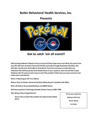 Butler Behavioral Health Services, Inc.
Presents
Got to catch ‘em all event!!
Still hunting Pokémon? Need to hit up a bunch of Poke Stops and Lures? Well, this event is for
you! We will start at Harbor House Social Club and walk through downtown Hamilton. We
will take a break near the bridge to drop about 3 lures for everyone to catch that rare
Pokémon! We will have prizes and refreshments on your quest to catch ‘em all! Don’t play
Pokémon Go? Or want to learn how to start? No problem! Stillcome out, have some fun and
make some new friends!
When: Friday August 26th at 11:00 am
Where: Start at Harbor House Social Club 140 Buckeye St. Hamilton OH 45011
Who: All Harbor House Club Members and BBHS Clients
Still have questions? Call Angie Goodall, Harbor House at 896-7780.
Tips: Bring a fully charged phone!
Out or low on data? No problem we will provide mobile
Wi-Fi.
Prizes you could win:
Walmart Gift Card
Power Banks
Ear Buds
 