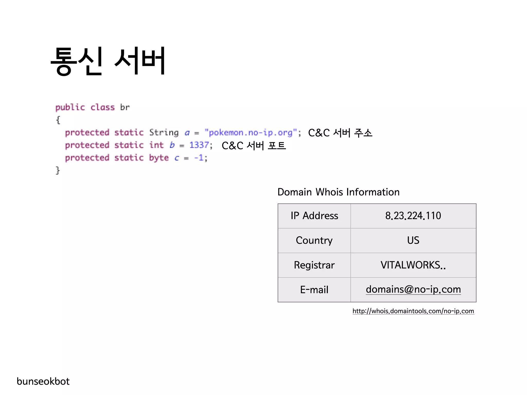 통신 서버
bunseokbot
IP Address 8.23.224.110
Country US
Registrar VITALWORKS..
E-mail domains@no-ip.com
Domain Whois Information
C&C 서버 주소
C&C 서버 포트
http://whois.domaintools.com/no-ip.com
 