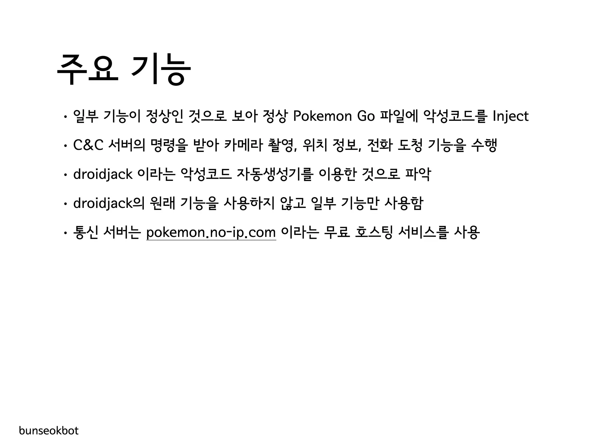 주요 기능
• 일부 기능이 정상인 것으로 보아 정상 Pokemon Go 파일에 악성코드를 Inject
• C&C 서버의 명령을 받아 카메라 촬영, 위치 정보, 전화 도청 기능을 수행
• droidjack 이라는 악성코드 자동생성기를 이용한 것으로 파악
• droidjack의 원래 기능을 사용하지 않고 일부 기능만 사용함
• 통신 서버는 pokemon.no-ip.com 이라는 무료 호스팅 서비스를 사용
bunseokbot
 