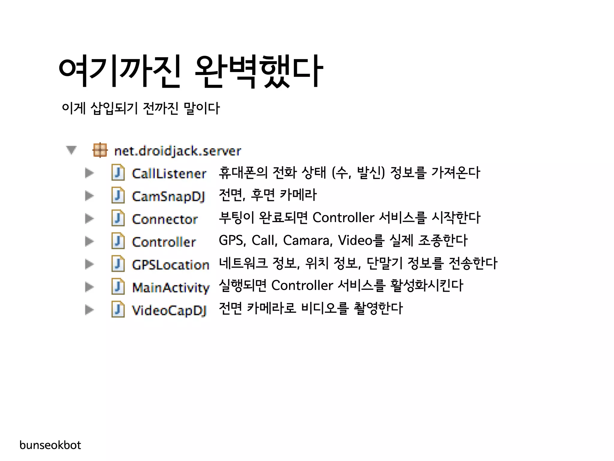 여기까진 완벽했다
이게 삽입되기 전까진 말이다
휴대폰의 전화 상태 (수, 발신) 정보를 가져온다
전면, 후면 카메라
부팅이 완료되면 Controller 서비스를 시작한다
GPS, Call, Camara, Video를 실제 조종한다
네트워크 정보, 위치 정보, 단말기 정보를 전송한다
실행되면 Controller 서비스를 활성화시킨다
전면 카메라로 비디오를 촬영한다
bunseokbot
 