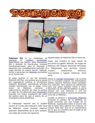 Pokémon GO es un videojuego de
aventura en realidad aumentada,
desarrollado por Niantic, para dispositivos
iOS y Android. Es free-to-play, contiene
microtransacciones, pero su descarga y
desarrollo son completamente gratuitos. El
juego permite al usuario buscar, capturar,
luchar y comerciar con Pokémon escondidos
en el mundo real.
El juego permite el uso del accesorio
Pokémon GO Plus, una pulsera que se vende
por separado.Se conecta al smartphone
mediante Bluetooth, permitiendo acciones
simples relacionadas con el juego, como
avisar de Pokémon cercanos o
capturarlos.La decisión de crear la pulsera
en lugar de una aplicación para smartwatch
buscaba una mayor aceptación por parte
del público para los que el precio de un
smartwatch fuese prohibitivo.
El videojuego requiere que el jugador
recorra el mundo para descubrir toda clase
de Pokémon, cuyas distintas especies
aparecen dependiendo de la zona visitada.
Las calles del mundo real aparecen
representadas en Pokémon GO en forma de
mapa, que muestra el lugar donde se
encuentra el jugador. Además, los mapas de
Pokémon GO integran diferentes Pokéstops
o Poképaradas que permiten conocer
museos, instalaciones artísticas,
monumentos y lugares históricos, entre
otros.
Utiliza la realidad aumentada y de acuerdo
con el concepto original, los entrenadores
podrán capturar Pokémon hasta completar
una colección. Otro objetivo es adiestrarlos
para que ganen batallas frente a otros.
Haciendo uso del GPS del teléfono, la app le
avisará con una vibración y una luz
intermitente cuando el usuario se encuentre
cerca de un Pokémon.
Cuando la persona o entrenador Pokémon
enciende la cámara de su teléfono, se
puede encontrar con una imagen de un
Pokémon, superpuesta sobre la escena real
tras el lente. Para capturar las criaturas, se
utilizan Poké Ball. Esa es la característica
por la que se considera que el juego es de
realidad aumentada.
 