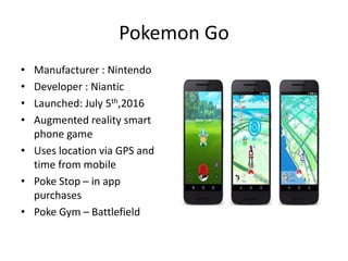 Pokemon Go
• Manufacturer : Nintendo
• Developer : Niantic
• Launched: July 5th,2016
• Augmented reality smart
phone game
• Uses location via GPS and
time from mobile
• Poke Stop – in app
purchases
• Poke Gym – Battlefield
 