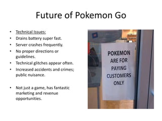 Future of Pokemon Go
• Technical Issues:
• Drains battery super fast.
• Server crashes frequently.
• No proper directions or
guidelines.
• Technical glitches appear often.
• Increased accidents and crimes;
public nuisance.
• Not just a game, has fantastic
marketing and revenue
opportunities.
 