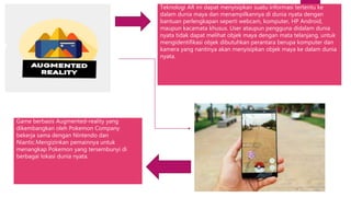 Teknologi AR ini dapat menyisipkan suatu informasi tertentu ke
dalam dunia maya dan menampilkannya di dunia nyata dengan
bantuan perlengkapan seperti webcam, komputer, HP Android,
maupun kacamata khusus. User ataupun pengguna didalam dunia
nyata tidak dapat melihat objek maya dengan mata telanjang, untuk
mengidentifikasi objek dibutuhkan perantara berupa komputer dan
kamera yang nantinya akan menyisipkan objek maya ke dalam dunia
nyata.
Game berbasis Augmented-reality yang
dikembangkan oleh Pokemon Company
bekerja sama dengan Nintendo dan
Niantic.Mengizinkan pemainnya untuk
menangkap Pokemon yang tersembunyi di
berbagai lokasi dunia nyata.
 