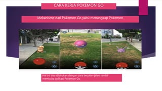 CARA KERJA POKEMON GO
Mekanisme dari Pokemon Go yaitu menangkap Pokemon
Hal ini bisa dilakukan dengan cara berjalan-jalan sambil
membuka aplikasi Pokemon Go.
 