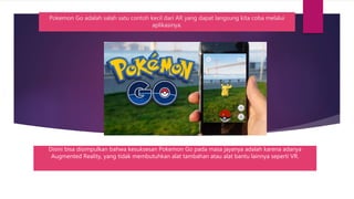 Disini bisa disimpulkan bahwa kesuksesan Pokemon Go pada masa jayanya adalah karena adanya
Augmented Reality, yang tidak membutuhkan alat tambahan atau alat bantu lainnya seperti VR.
Pokemon Go adalah salah satu contoh kecil dari AR yang dapat langsung kita coba melalui
aplikasinya.
 