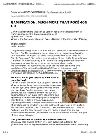 Published on UNITRENTOMAG (http://webmagazine.unitn.it)
Home > GAMIFICATION: MUCH MORE THAN POKÉMON GO
GAMIFICATION: MUCH MORE THAN POKÉMON
GO
Gamiﬁcation solutions that can be used in non-game contexts: from air
traﬃc management to business management
by Marinella Daidone
Works in the Communication and Events Division of the University of Trento.
English version
Italian version
“Only readers living under a rock for the past two months will be unaware of
Pokémon Go. The smartphone game, which overlays augmented-reality
onto real-world locations, has been downloaded some 100m times on
Google Play alone”. This article [1], originally published in the Economist and
translated for Internazionale, is just one of the many pieces on the subject
that appeared over the summer on the web and other media.
We have discussed about this and other matters with Luca Piras, PhD
candidate of the International Doctoral School on Information and
Communication Technology [2] (ICT) of the University of Trento, who is
working on gamiﬁcation for his doctoral thesis. 
Mr. Piras, could you please explain what is
gamiﬁcation?
Gamiﬁcation is the application of typical elements
of game design in non-game contexts. Its purpose
is to engage users in non-game activities where
they can have fun. For example, many work
procedures are repetitive and boring, but with
gamiﬁcation we can make them interesting and
appealing, and motivate employees to complete
their tasks as if they were playing a game,
triggering behavioral change. The core idea is that
of a virtuous circle in which users are motivated to perform a certain task,
are rewarded, have fun, and continue to perform the same task. Users at
ﬁrst carry out the task because they are having a good time and are
stimulated by the reward, but then do so because the task has become part
of their usual behavior.
Can gamiﬁcation be applied to diﬀerent sectors?
Yes, many case studies conﬁrm this, with successful outcomes for
gamiﬁcation both in large companies and in experimental studies. According
GAMIFICATION: MUCH MORE THAN POKÉM... http://webmagazine.unitn.it/print/ricerca/11087...
1 di 5 22/09/2016 14:02
 