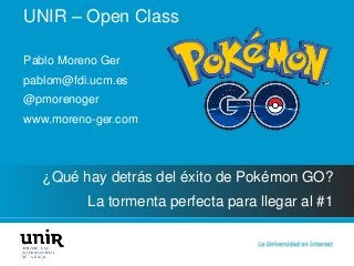 UNIR – Open Class
¿Qué hay detrás del éxito de Pokémon GO?
La tormenta perfecta para llegar al #1
Pablo Moreno Ger
pablom@fdi.ucm.es
@pmorenoger
www.moreno-ger.com
 