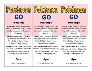 Pokéstops
At the Library: Westerville Library
(State St. entrance) ∙ Mary’s Garden
(parking lot entrance) ∙ Storyteller
Sculpture
Nearby: Blendon Masonic Temple ∙
City of Westerville Parks and Public
Works Building ∙ Stoner House ∙
Columbus Family Worship
Presidential Oak Grove: Presidential
Oak Grove ∙ Rutherford B. Hayes Oak
Tree ∙ William McKinley Oak Tree ∙
Warren G. Harding Oak Tree
Gym
Library Parking Lot
Pokéstops
At the Library: Westerville Library
(State St. entrance) ∙ Mary’s Garden
(parking lot entrance) ∙ Storyteller
Sculpture
Nearby: Blendon Masonic Temple ∙
City of Westerville Parks and Public
Works Building ∙ Stoner House ∙
Columbus Family Worship
Presidential Oak Grove: Presidential
Oak Grove ∙ Rutherford B. Hayes Oak
Tree ∙ William McKinley Oak Tree ∙
Warren G. Harding Oak Tree
Gym
Library Parking Lot
Pokéstops
At the Library: Westerville Library
(State St. entrance) ∙ Mary’s Garden
(parking lot entrance) ∙ Storyteller
Sculpture
Nearby: Blendon Masonic Temple ∙
City of Westerville Parks and Public
Works Building ∙ Stoner House ∙
Columbus Family Worship
Presidential Oak Grove: Presidential
Oak Grove ∙ Rutherford B. Hayes Oak
Tree ∙ William McKinley Oak Tree ∙
Warren G. Harding Oak Tree
Gym
Library Parking Lot
GO GO GO
 