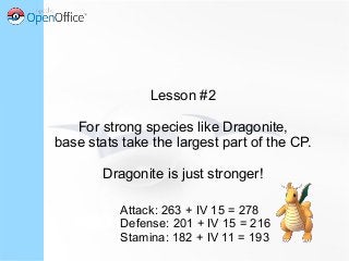 Lesson #2
For strong species like Dragonite,
base stats take the largest part of the CP.
Dragonite is just stronger!
Attack: 263 + IV 15 = 278
Defense: 201 + IV 15 = 216
Stamina: 182 + IV 11 = 193
 