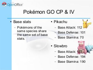 Pokémon GO CP & IV
● Base stats
– Pokémons of the
same species share
the same set of base
stats.
● Pikachu
– Base Attack: 112
– Base Defense: 101
– Base Stamina: 70
● Slowbro
– Base Attack: 177
– Base Defense: 194
– Base Stamina: 190
 