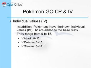 Pokémon GO CP & IV
● Individual values (IV)
– In addition, Pokémons have their own individual
values (IV). IV are added to the base stats.
They range from 0 to 15.
● IV Attack: 0~15
● IV Defense: 0~15
● IV Stamina: 0~15
 