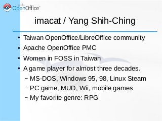 imacat / Yang Shih-Ching
● Taiwan OpenOffice/LibreOffice community
● Apache OpenOffice PMC
● Women in FOSS in Taiwan
● A game player for almost three decades.
– MS-DOS, Windows 95, 98, Linux Steam
– PC game, MUD, Wii, mobile games
– My favorite genre: RPG
 