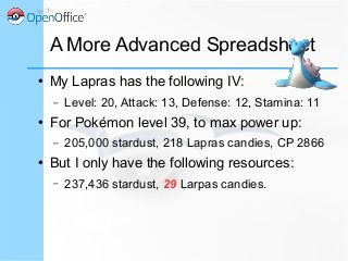A More Advanced Spreadsheet
● My Lapras has the following IV:
– Level: 20, Attack: 13, Defense: 12, Stamina: 11
● For Pokémon level 39, to max power up:
– 205,000 stardust, 218 Lapras candies, CP 2866
● But I only have the following resources:
– 237,436 stardust, 29 Larpas candies.
 
