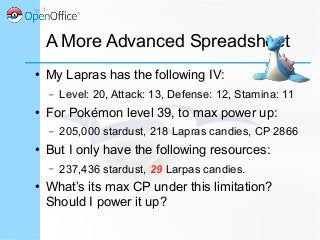 A More Advanced Spreadsheet
● My Lapras has the following IV:
– Level: 20, Attack: 13, Defense: 12, Stamina: 11
● For Pokémon level 39, to max power up:
– 205,000 stardust, 218 Lapras candies, CP 2866
● But I only have the following resources:
– 237,436 stardust, 29 Larpas candies.
● What’s its max CP under this limitation?
Should I power it up?
 