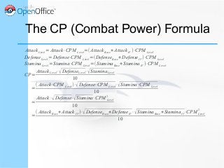 AttackLevel=Attack⋅CPM Level=(Attack Base+ AttackIV )⋅CPM Level
DefenseLevel=Defense⋅CPM Level=(DefenseBase+DefenseIV )⋅CPM Level
StaminaLevel=Stamina⋅CPM Level =(StaminaBase+StaminaIV )⋅CPM Level
CP=
AttackLevel⋅√DefenseLevel⋅√StaminaLevel
10
=
( Attack⋅CPM Level)⋅√Defense⋅CPM Level⋅√Stamina⋅CPM Level
10
=
Attack⋅√Defense⋅√Stamina⋅CPM Level
2
10
=
( AttackBase+Attack IV )⋅√DefenseBase+DefenseIV⋅√StaminaBase+StaminaIV⋅CPM Level
2
10
The CP (Combat Power) Formula
 