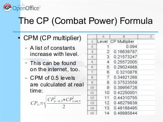 The CP (Combat Power) Formula
● CPM (CP multiplier)
– A list of constants
increase with level.
– This can be found
on the internet, too.
– CPM of 0.5 levels
are culculated at real
time:
CPlv=
√CPlv−0.5
2
+CPlv+0.5
2
2
 
