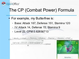 The CP (Combat Power) Formula
● For example, my Butterfree is:
– Base: Attack 167, Defense 151, Stamina 120
– IV: Attack 14, Defense 15, Stamina 9
– Level 22, CPM 0.62656713
CP=
( AttackBase+Attack IV )⋅√DefenseBase+DefenseIV⋅√StaminaBase+StaminaIV⋅CPM Level
2
10
=
(167+14)⋅√151+15⋅√120+9⋅0.62656713
2
10
≃1039.83
 