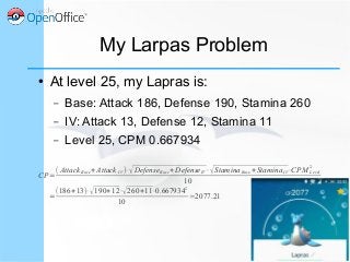 My Larpas Problem
● At level 25, my Lapras is:
– Base: Attack 186, Defense 190, Stamina 260
– IV: Attack 13, Defense 12, Stamina 11
– Level 25, CPM 0.667934
CP=
( AttackBase+Attack IV )⋅√DefenseBase+DefenseIV⋅√StaminaBase+StaminaIV⋅CPM Level
2
10
=
(186+13)⋅√190+12⋅√260+11⋅0.667934
2
10
≃2077.21
 