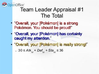 Team Leader Appraisal #1
The Total
● “Overall, your [Pokémon] is a strongOverall, your [Pokémon] is a strong
Pokémon. You should be proud!Pokémon. You should be proud!”
● “Overall, your [Pokémon] has certainlyOverall, your [Pokémon] has certainly
caught my attention.caught my attention.”
● “Overall, your [Pokémon] is really strong!Overall, your [Pokémon] is really strong!”
– 30 ≤ AtkIV
+ DefIV
+ StaIV
≤ 36
 