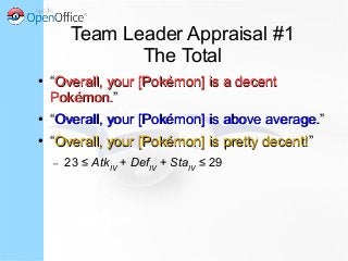 Team Leader Appraisal #1
The Total
● “Overall, your [Pokémon] is a decentOverall, your [Pokémon] is a decent
Pokémon.Pokémon.”
● “Overall, your [Pokémon] is above average.Overall, your [Pokémon] is above average.”
● “Overall, your [Pokémon] is pretty decent!Overall, your [Pokémon] is pretty decent!”
– 23 ≤ AtkIV
+ DefIV
+ StaIV
≤ 29
 