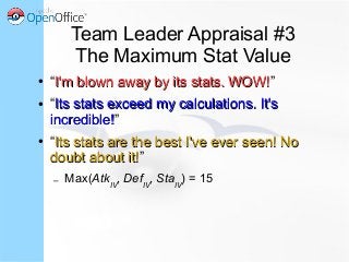 Team Leader Appraisal #3
The Maximum Stat Value
● “I'm blown away by its stats. WOW!I'm blown away by its stats. WOW!”
● “Its stats exceed my calculations. It'sIts stats exceed my calculations. It's
incredible!incredible!”
● “Its stats are the best I've ever seen! NoIts stats are the best I've ever seen! No
doubt about it!doubt about it!”
– Max(AtkIV
, DefIV
, StaIV
) = 15
 