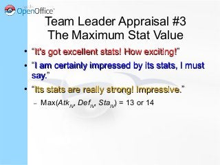 Team Leader Appraisal #3
The Maximum Stat Value
● “It's got excellent stats! How exciting!It's got excellent stats! How exciting!”
● “I am certainly impressed by its stats, I mustI am certainly impressed by its stats, I must
say.say.”
● “Its stats are really strong! Impressive.Its stats are really strong! Impressive.”
– Max(AtkIV
, DefIV
, StaIV
) = 13 or 14
 