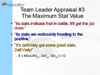 Team Leader Appraisal #3
The Maximum Stat Value
● “Its stats indicate that in battle, it'll get the jobIts stats indicate that in battle, it'll get the job
done.done.”
● “Its stats are noticeably trending to theIts stats are noticeably trending to the
positive.positive.”
● “It's definitely got some good stats.It's definitely got some good stats.
Definitely!Definitely!”
– 8 ≤ Max(AtkIV
, DefIV
, StaIV
) ≤ 12
 