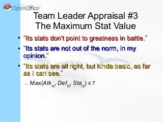 Team Leader Appraisal #3
The Maximum Stat Value
● “Its stats don't point to greatness in battle.Its stats don't point to greatness in battle.”
● “Its stats are not out of the norm, in myIts stats are not out of the norm, in my
opinion.opinion.”
● “Its stats are all right, but kinda basic, as farIts stats are all right, but kinda basic, as far
as I can see.as I can see.”
– Max(AtkIV
, DefIV
, StaIV
) ≤ 7
 