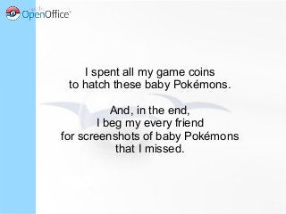 I spent all my game coins
to hatch these baby Pokémons.
And, in the end,
I beg my every friend
for screenshots of baby Pokémons
that I missed.
 