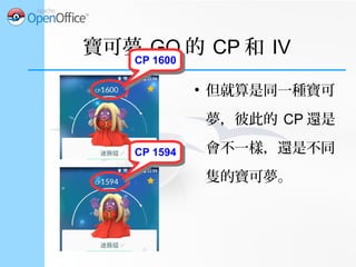 寶可夢 GO 的 CP 和 IV
●
個別屬性 (IV)
– 此外，每隻寶可夢還有自己的個別屬性 (IV) 。 IV
的範圍是 0 到 15 ，會加在基礎屬性上。
●
攻擊 IV ： 0~15
●
防禦 IV ： 0~15
●
體質 IV ： 0~15
 