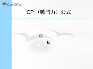 CP （戰鬥力）公式
●
CPM (CP 乘數 )
– CPM 是一串隨等級
增加的常數數列
– 網路上也 得到。查
– 0.5 級的 CPM ，需
要時再即時計算出
來。
CPM 等級=
√CPM 等級−0.5
2
+CPM 等級+0.5
2
2
 