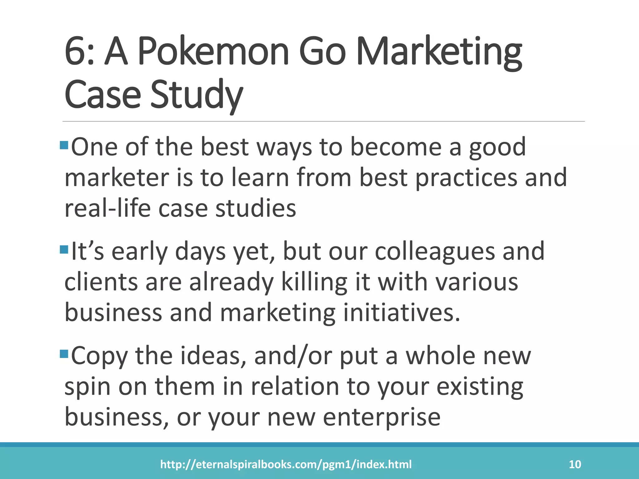 6: A Pokemon Go Marketing
Case Study
One of the best ways to become a good
marketer is to learn from best practices and
real-life case studies
It’s early days yet, but our colleagues and
clients are already killing it with various
business and marketing initiatives.
Copy the ideas, and/or put a whole new
spin on them in relation to your existing
business, or your new enterprise
http://eternalspiralbooks.com/pgm1/index.html 10
 