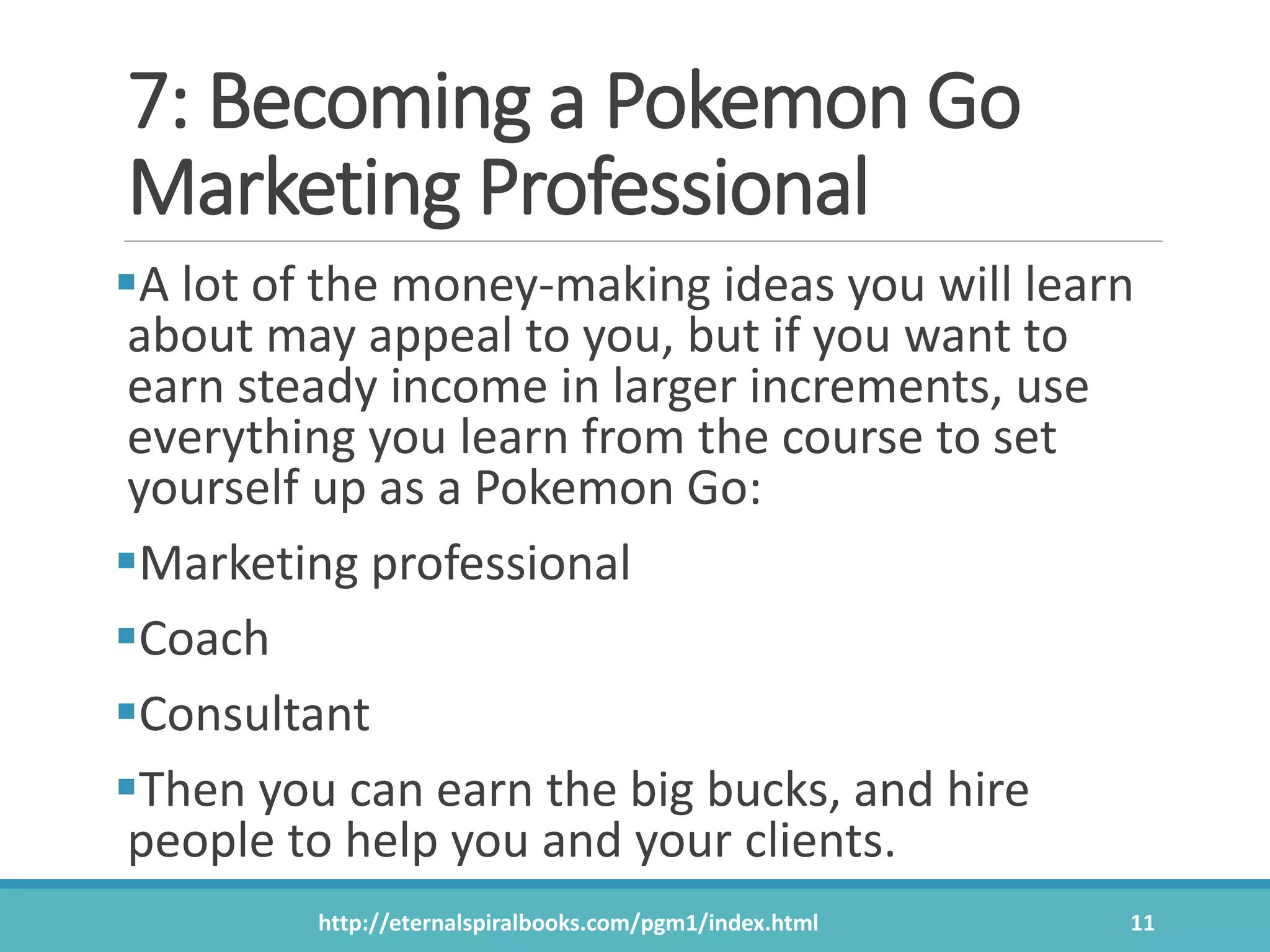 7: Becoming a Pokemon Go
Marketing Professional
A lot of the money-making ideas you will learn
about may appeal to you, but if you want to
earn steady income in larger increments, use
everything you learn from the course to set
yourself up as a Pokemon Go:
Marketing professional
Coach
Consultant
Then you can earn the big bucks, and hire
people to help you and your clients.
http://eternalspiralbooks.com/pgm1/index.html 11
 