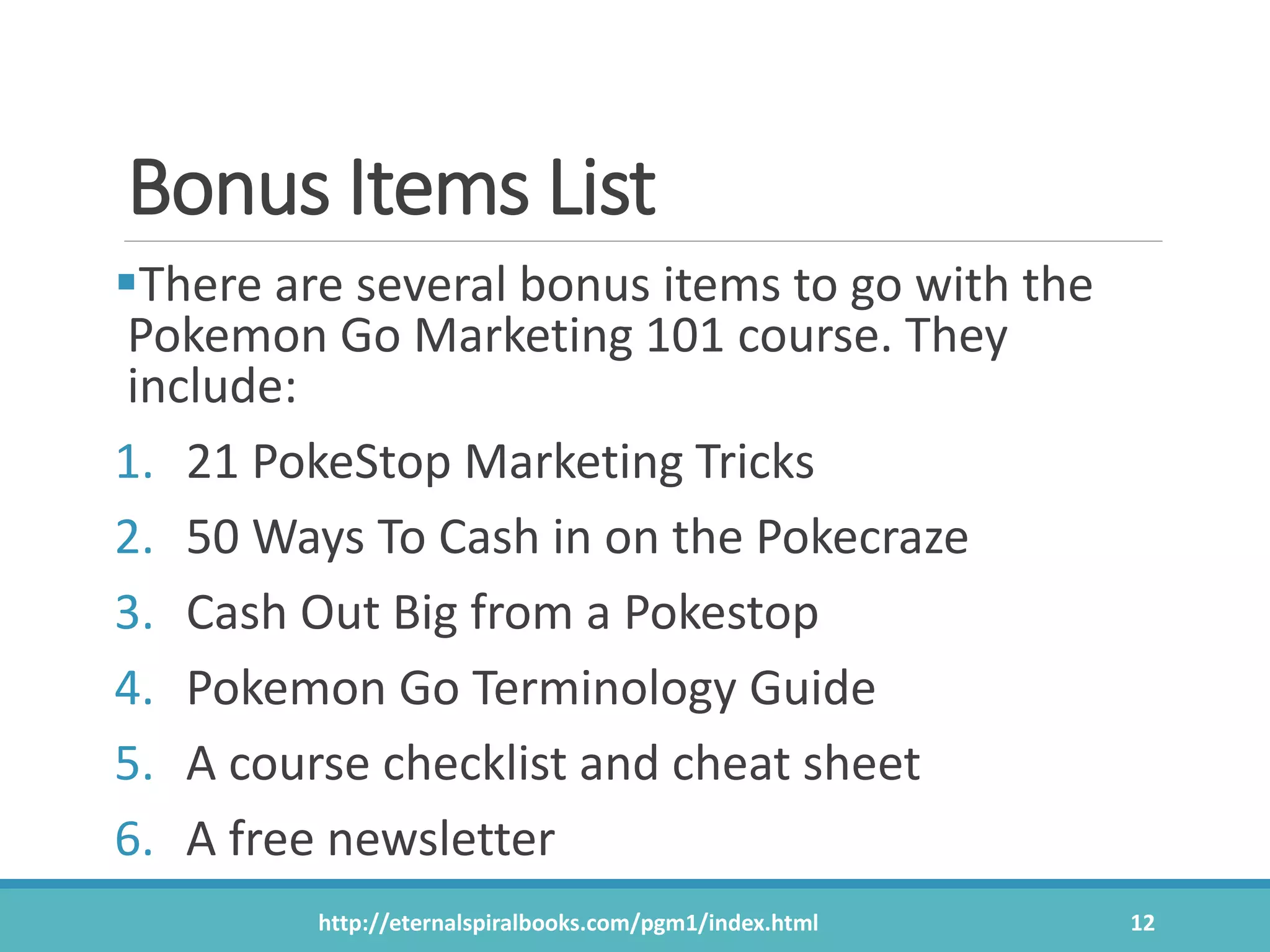 Bonus Items List
There are several bonus items to go with the
Pokemon Go Marketing 101 course. They
include:
1. 21 PokeStop Marketing Tricks
2. 50 Ways To Cash in on the Pokecraze
3. Cash Out Big from a Pokestop
4. Pokemon Go Terminology Guide
5. A course checklist and cheat sheet
6. A free newsletter
http://eternalspiralbooks.com/pgm1/index.html 12
 