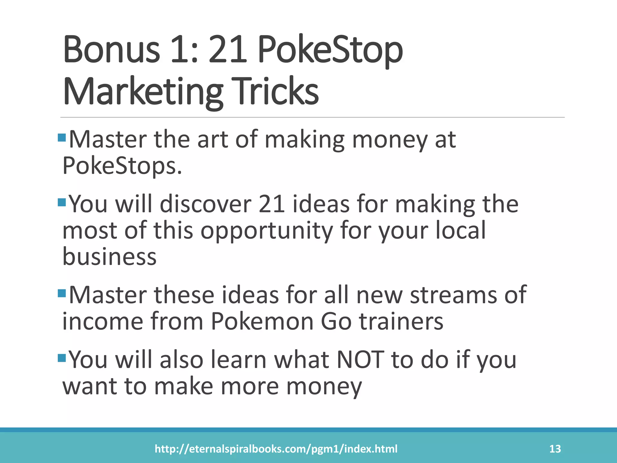 Bonus 1: 21 PokeStop
Marketing Tricks
Master the art of making money at
PokeStops.
You will discover 21 ideas for making the
most of this opportunity for your local
business
Master these ideas for all new streams of
income from Pokemon Go trainers
You will also learn what NOT to do if you
want to make more money
http://eternalspiralbooks.com/pgm1/index.html 13
 