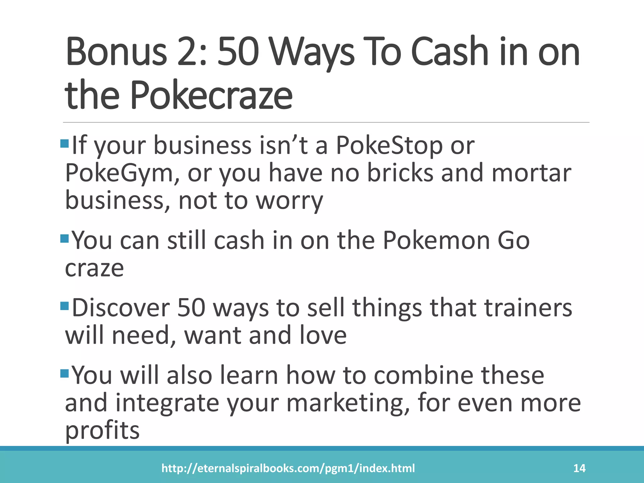 Bonus 2: 50 Ways To Cash in on
the Pokecraze
If your business isn’t a PokeStop or
PokeGym, or you have no bricks and mortar
business, not to worry
You can still cash in on the Pokemon Go
craze
Discover 50 ways to sell things that trainers
will need, want and love
You will also learn how to combine these
and integrate your marketing, for even more
profits
http://eternalspiralbooks.com/pgm1/index.html 14
 