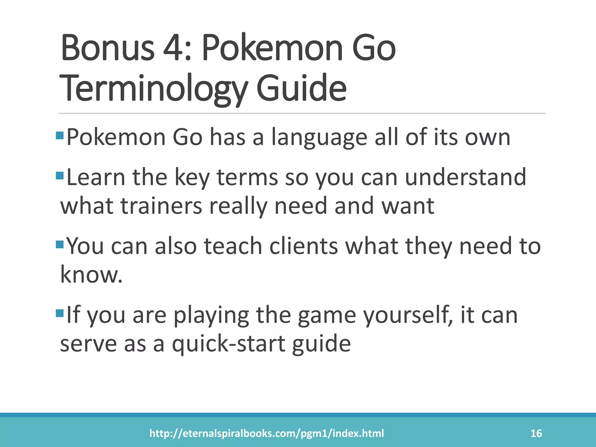 Bonus 4: Pokemon Go
Terminology Guide
Pokemon Go has a language all of its own
Learn the key terms so you can understand
what trainers really need and want
You can also teach clients what they need to
know.
If you are playing the game yourself, it can
serve as a quick-start guide
http://eternalspiralbooks.com/pgm1/index.html 16
 