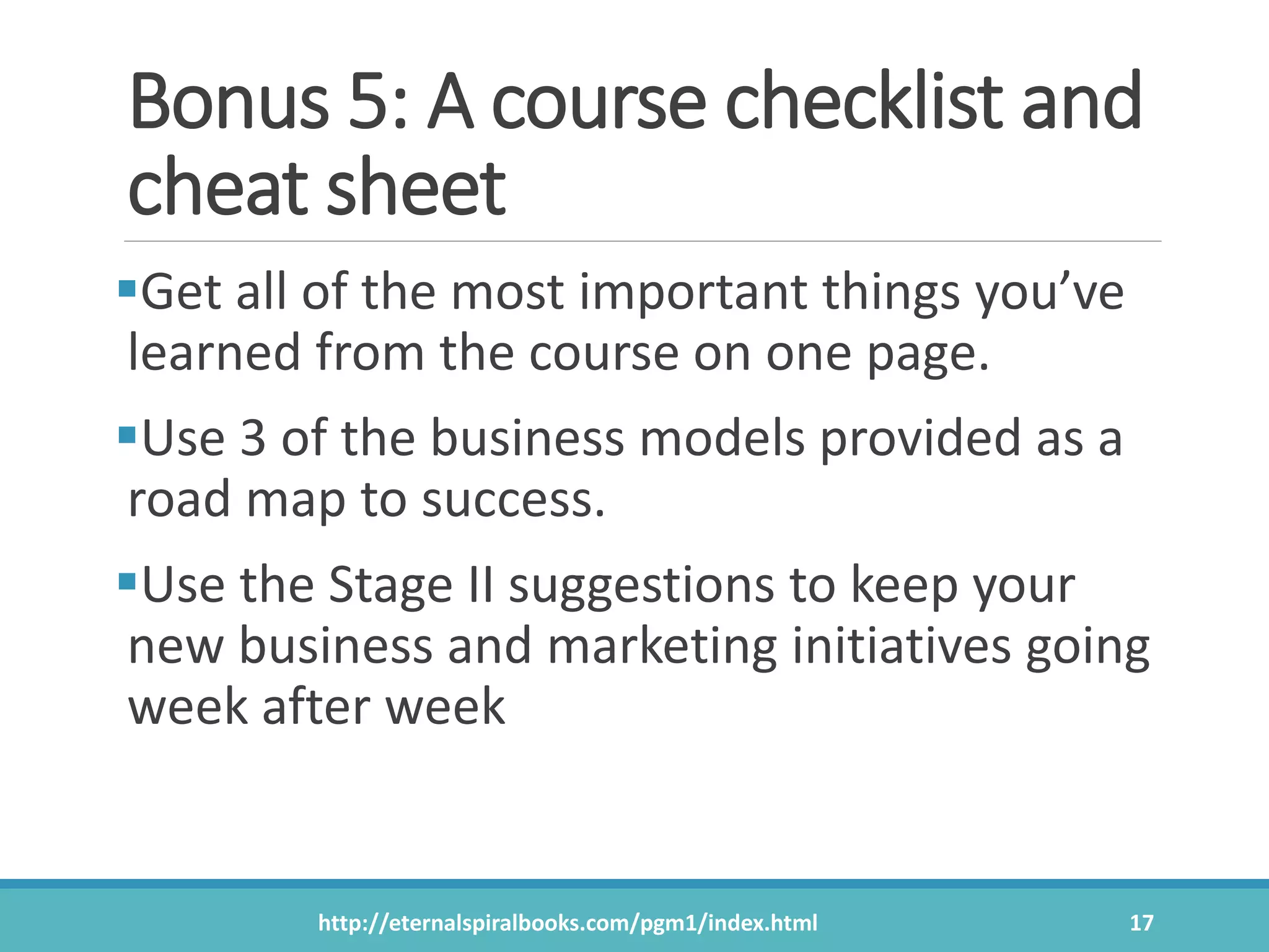 Bonus 5: A course checklist and
cheat sheet
Get all of the most important things you’ve
learned from the course on one page.
Use 3 of the business models provided as a
road map to success.
Use the Stage II suggestions to keep your
new business and marketing initiatives going
week after week
http://eternalspiralbooks.com/pgm1/index.html 17
 
